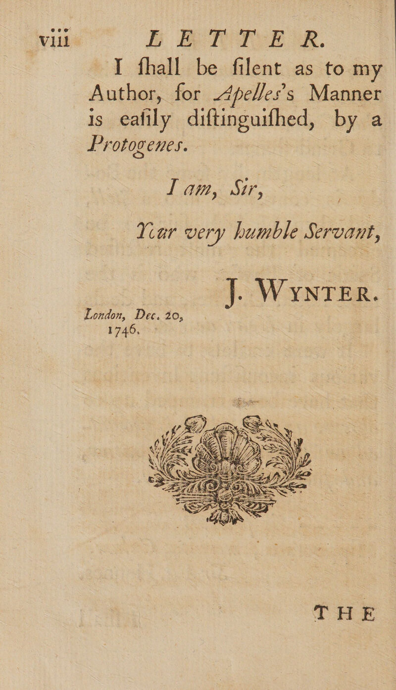 I fhall be filent as tomy Author, for .4pelles’s Manner is eafily diftinguifhed, by a Protogenes. Iam, Sir, Your very humble Servant, J. WynTer. London, Dec. 20, 174003