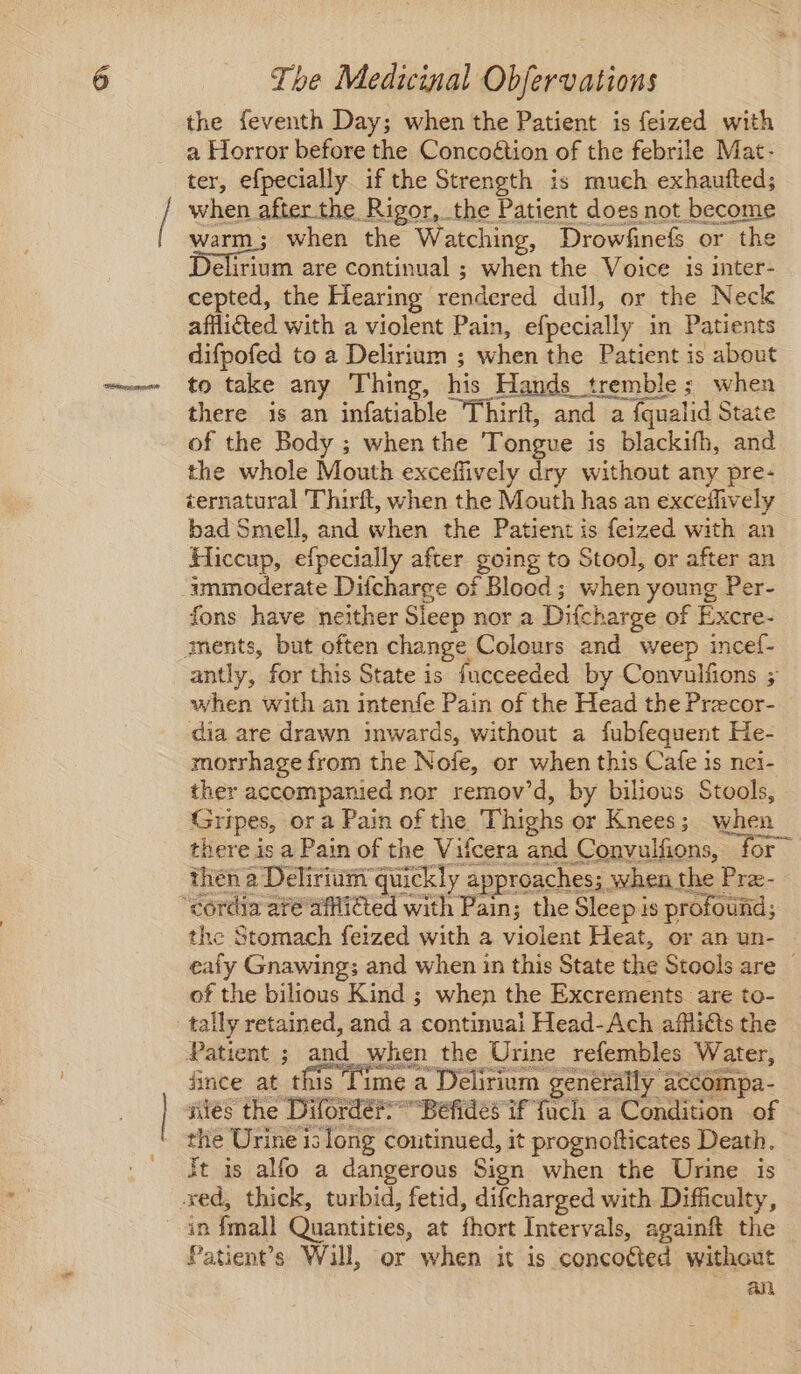 the feventh Day; when the Patient is feized with a Horror before the Concoétion of the febrile Mat- ter, efpecially if the Strength is much exhautted; when after the Rigor, the Patient does not become warm; when the Watching, Drowfinefs or the Delisun are continual ; when the Voice is inter- cepted, the Hearing rendered dull, or the Neck afflicted with a violent Pain, efpecially in Patients difpofed to a Delirium ; when the Patient is about to take any Thing, his Hands tremble; when there is an infatiable Thirft, and a fqualid State of the Body ; when the Tongue is blackifh, and the whole Mouth exceffively dry without any pre- ternatural Thirft, when the Mouth has an exceifively bad Smell, and when the Patient is feized with an Hiccup, efpecially after going to Stool, or after an fons have neither Sleep nor a Difcharge of Excre- antly, for this State is fucceeded by Convulfions ; when with an intenfe Pain of the Head the Precor- dia are drawn inwards, without a fubfequent He- morrhage from the Nofe, or when this Cafe is nei- ther accompanied nor remov’d, by bilious Stools, Gripes, ora Pain of the. Thighs or Knees; when there is a Pain of the Vifcera and Convulfions, for” then a Delirium quickly approaches; when the Pra- the Stomach feized with a violent Heat, or an un- eafy Gnawing; and when in this State the Stools are — of the bilious Kind ; when the Excrements are to- Patient ; and when the Urine refembles Water, fince at this Time a Delirium generally accompa- aiés the DifordéfBefidés if fuch a Condition of the Urine is long continued, it prognofticates Death. Jt is alfo a dangerous Sign when the Urine is in {mall Quantities, at fhort Intervals, againft the Patient’s Will, or when it is concoéted without au