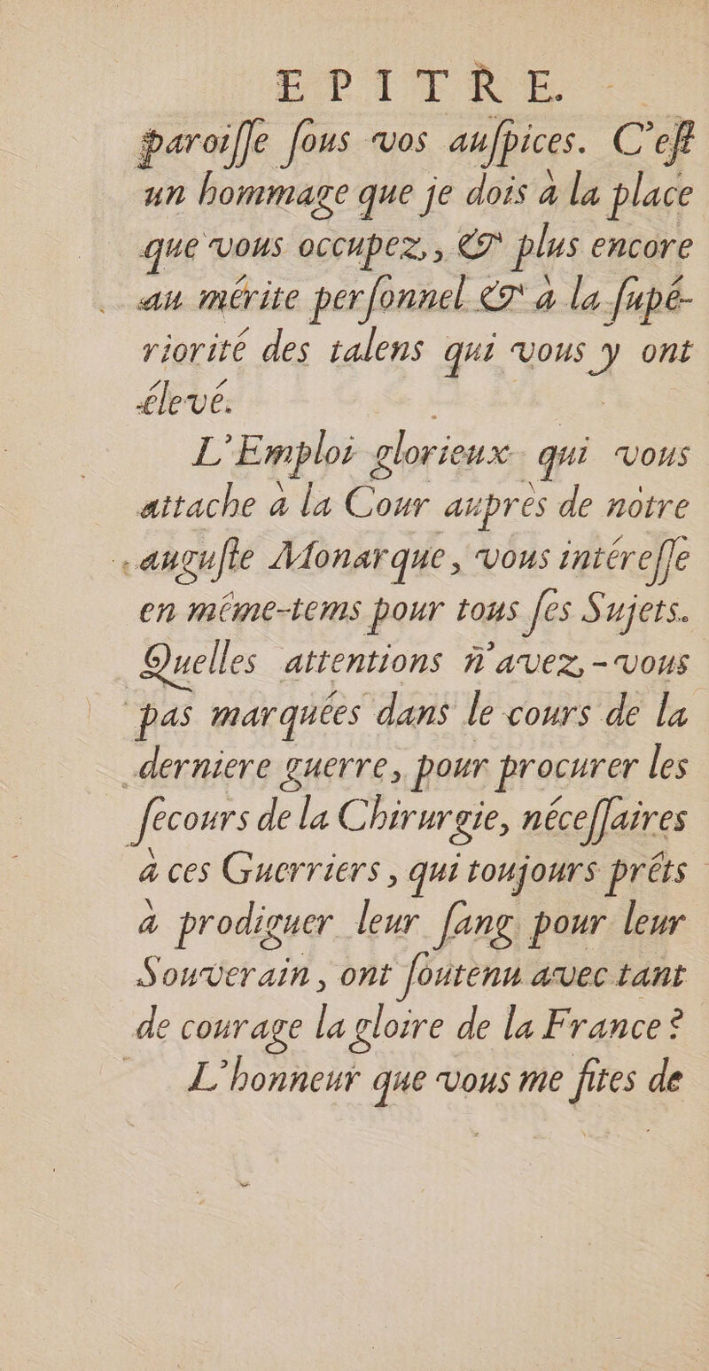 ETDITRE - paroifle fous vos anfpices. C C’ef un hommage que je dois à la place que Vous oCCHpez, , ET plus encore au mérite perfonnel £7' a la fupé- riorité des talens qui vous J ont élevé. L Emploi g FRE qui Vous attache a la _. apres de notre . angufte Aonar que, VOUS intérefle en méme-tems pour tous [es Sujets. Quelles attentions AVEZ-VOUS pas marquées dans le cours de la derniere guerre, pour procurer les … fecours de la Chirurgie, néceffaires a ces Gucrriers , qui toujours préts 4 prodiguer leur lang pour leur Souverain, ont foutenn avec tant de courage la gloire de la France? sorte | L’honneur que vous me fites de