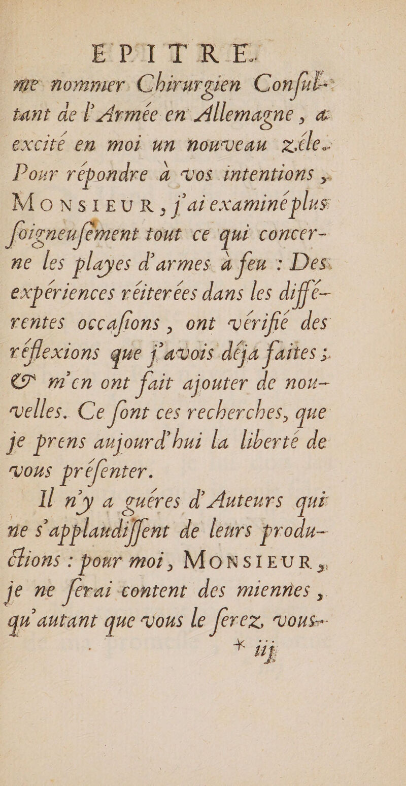 É PAI N'R EI me nommer. Chirurgien Confuk- tant de À Armée en Allemagne , &amp; excité en moi dé nouveau zile.… Posr répondre 4 4 VOS intentions ;. MONSIEUR, j ‘ai examiné plus foigneufèment tout ce qui concer- ne les playes « d'armes à feu : Des: expériences réterées dans les diffe- rentes occafions , ont ‘vérifié des réflexions que j'avois déja faites ; ET m'en ont fait ajouter de nou- velles. Ce font ces recherches, que je prens aujourd'hui la liberté de VOHS préfenter. Il n'y a guéres d'Anteurs qui ne $ ‘applawdiffent de lenirs produ- Chions : pour moi, MONSIEUR, je ne ferai content des miennes, qu'antant di vous le Jerez. VOHS-- * ji