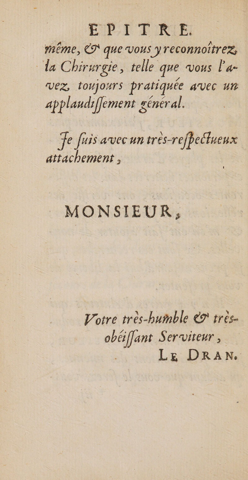 IP, T PRIE même, &amp;S que Vous yreconnoitrez, da Chirurgie, telle que vous Pa VEZ, TOUJOArS pratiquée avec un applandiflement général. Te fuis avec un tres-refbecluenx attachement , MONSIEUR, Votre très-humble € très. obéiffant Serviteur L E D RAN.
