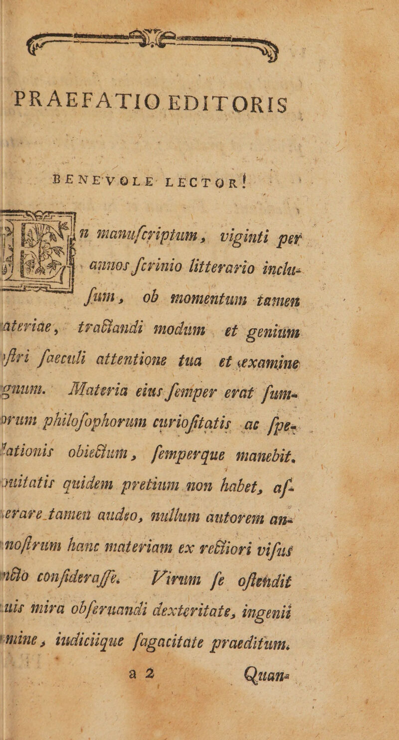 * n] manufcriptum , viginti per. - auos fevinio litterario: inclu-. | T— fum, ob suoméntumn famen ateriae,- traGlandi modium [7^ genium yiri faeculi attentione iua et «examine wunmn. Materia eiur Jfaniper. erat fum. DUI philofophorum curiofftatis ac fpe» 'atiomir obieBhum , femperque | manebit, quitatir quidem pretium mon habet, af- ierare famen audto, mullum autorem an. noftrum fanc materiam ex riliori vifus nto conf&amp; deraffé. — Pirum fe offehdit ir mira obferuandi dexteritate, ingenii nine , iudicique fagatitate praeditum. Du e Qua.