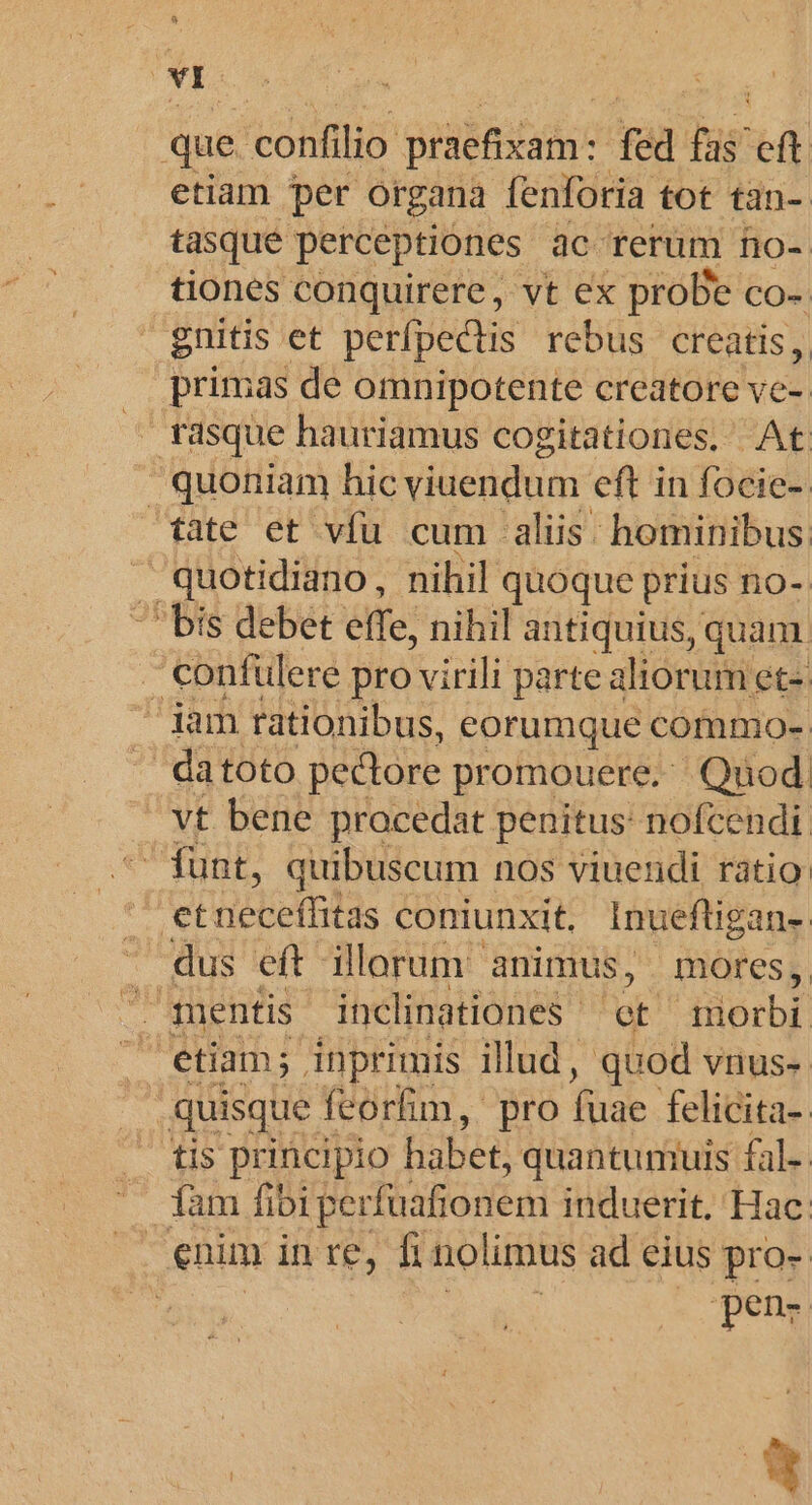 E | que. confilio prüefixam: fed füs eft etiam per organa fenforia tot tàn-. tasque perceptiones 3c rerum fio-- tiones conquirere , vt ex proDe co-. gnitis et perfpectis rebus creatis, primas de omnipotente creatore ve- rasque hauriamus cogitationes. At  quoniam hic viuendum eft in focie-. fate et vfu cum aliis: hominibus  quotidiano, nihil quoque prius no-. bis debet effe, nihil antiquius, quam confulere pro virili parte aliorum et- Jam rationibus, eorumque commo- . datoto pectore promouere, Qnod. vt bene procedat penitus: nofcendi e Tuab, quibuscum. nos viuendi ratio | etneceffitas coniunxit. Inueftigans. - dus eft illorum animus, mores, ^ mentis inclinationes.- egit morbi: etiam; inprimis illud, quod vnus-. quisque feorfim, pro fuae felicita-. tis principio habet, quantumuis fal.. iàm ibiperfuafionem induerit. Hac: : enim in re, lur nolimus ad eius pro- ! pen- e os