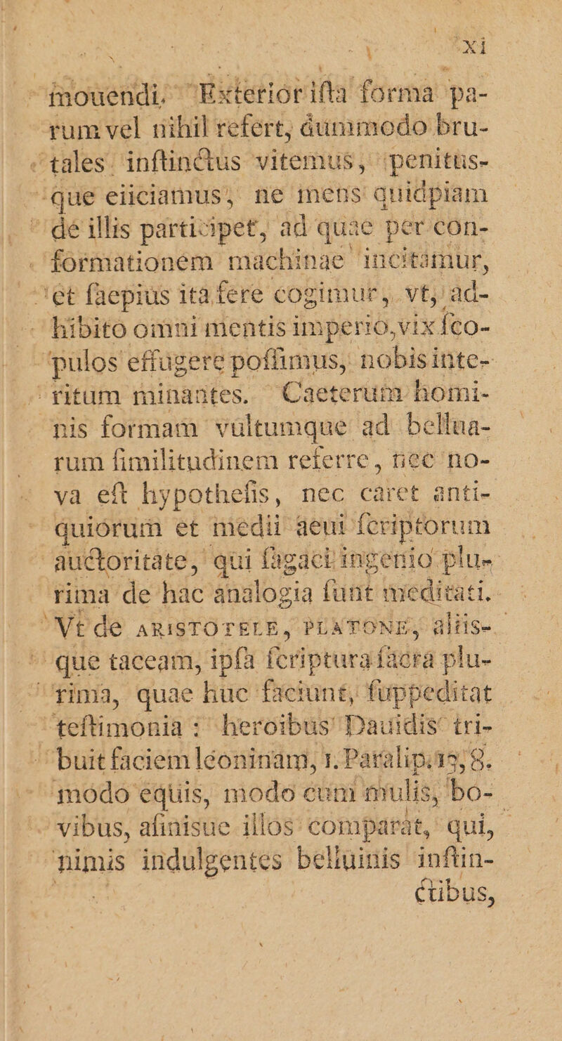 fmouendi, Exteriorifia forma pa- rum vel nihil refert, áunimodo bru- tales. inftindus vitemus, penitus- /que eiiciamus, ne mens quidpiam  de illis participet, ad quae per con- - formationem machinae incitimur, ^et faepius ita fere cogimur, vt, ad- — hibito omni mentis imperio, vix. íco- pulos effugere poffimus, nobisin ite- ritum minantes. Caeterum homi- nis formam vultumque ad. bellua- rum fimilitudinem referre, tiec no- va eft hypothefis, nec caret anti- quiórum et medi aeui fcriptorum auctoritate, qui fagaci ingenio plu« rima de hac analogia funt meditati. NE de ARISTOTELE, PLATONE, üliis- . que taceam, ipfa fcriptura facra plu- fima, quae huc faciunt, fuppeditat teftimonia : heroibus' Dauidis: tri- ' buit faciem léoninam, r. Paralip. 158 odo equis, modo cum nulis, ; bo- vibus, afinisue illos. comparat, qui, nimis indulgentes belluinis infüin- cibus,