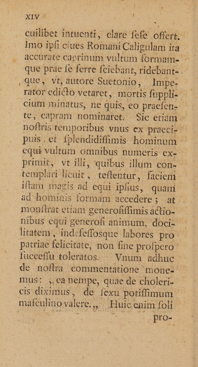 ! - culis intuenti, c clare fefe ont Imo ipfi ciues Romani Caligulam ita que prae fe ferre feiebant, ridebant- - ,Que, vt, autore Suctonio, Impe- rator edicto vetaret , mortis füppli- | cium minatus, ne quis, eo praefene | te; capram nominaret, Sic etidm - noftris temporibus vnus ex praeci- puis . et fplendidiffimis- hominum - equi vultum omnibus numeris ex- - pou vt illi, quibus illum con- templari licuit , teflentur, facien à iftam. magis ad equi ipfius, quani | ad hominis formam aecedere ; e monftrat etiam generofiffimis actio- nibus équi generofi animum, doci-- litatem, indefeffosque- labores pro: patriae felicitate, non fine profpero . fucceffu toleratos. - Vnum adhuc de noflra commentatione mone- ^ mus: ,canempe, quae de choleri- cis diximus, de exu. potiffimum : mafculino valere. 2 Huic enim foli | .Pro-