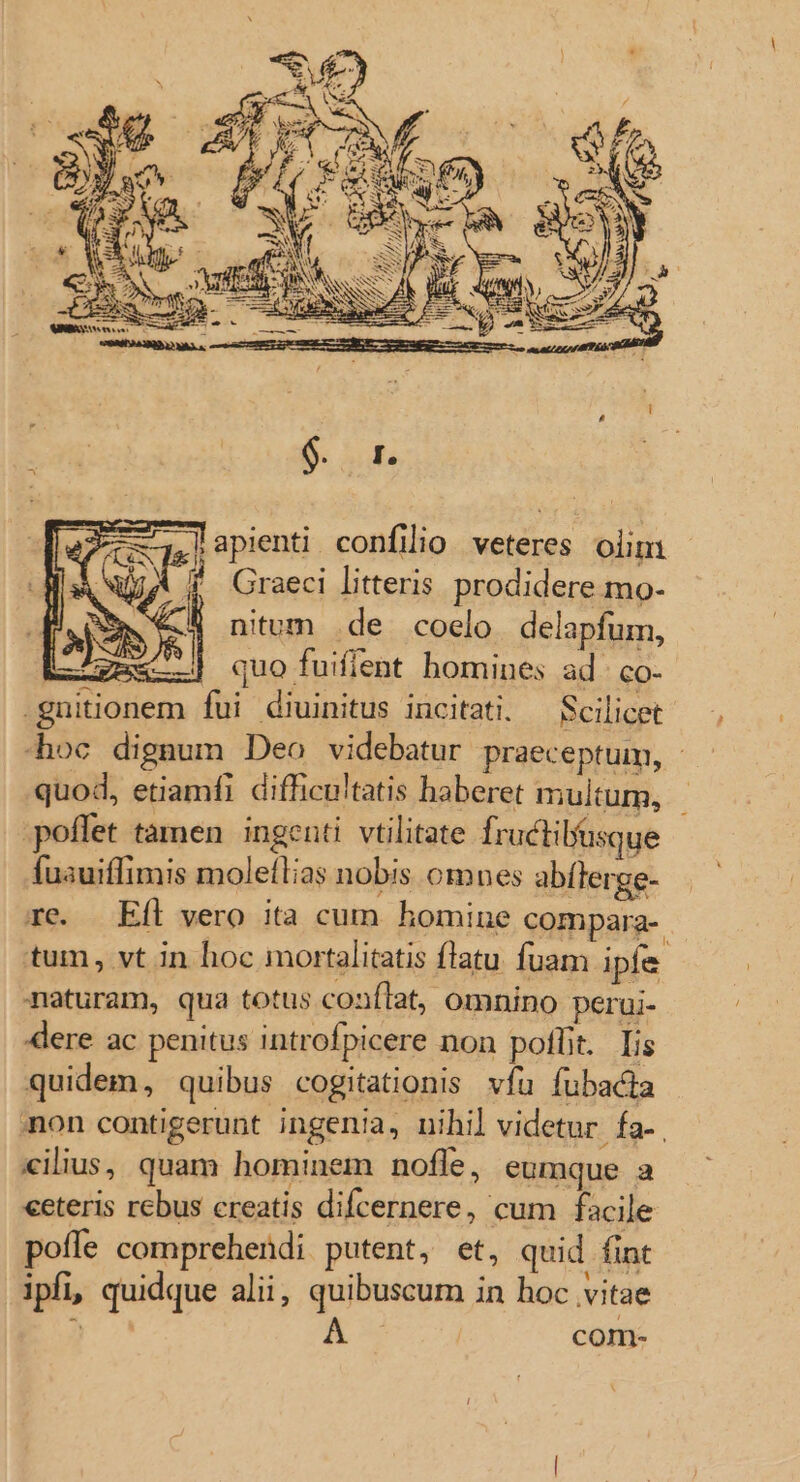 ,lapienti confilio veteres olim À j '. Graeci litteris prodidere mo- .€ nitum .de coelo. delapfum, gm&amp;-.) quo fuiflent homines ad. co- .gnuitionem fui diuinitus incitati. — Scilicet -hoc dignum Deo videbatur praeceptum, - quod, etiamfi difficu'tatis haberet multum, poffet tamen ingenti vtilitate fructilu« ue fusuiffimis moleílias nobis omnes abflerge- re. Efl vero ita cum homine compara- tum, vt in hoc mortalitatis flatu fuam ipfe. naturam, qua totus confTat, omnino perui- dere ac penitus introfpicere non potlt. Iis quidem, quibus cogitationis vfu fubacta non contigerunt ingenia, nihil videtur. fa-. «ilius, quam hominem nofle, eumque a ceteris rebus creatis difcernere, cum facile pofle comprehendi putent, et, quid fint ipfi, quidque alii, quibuscum in hoc vitae : com-