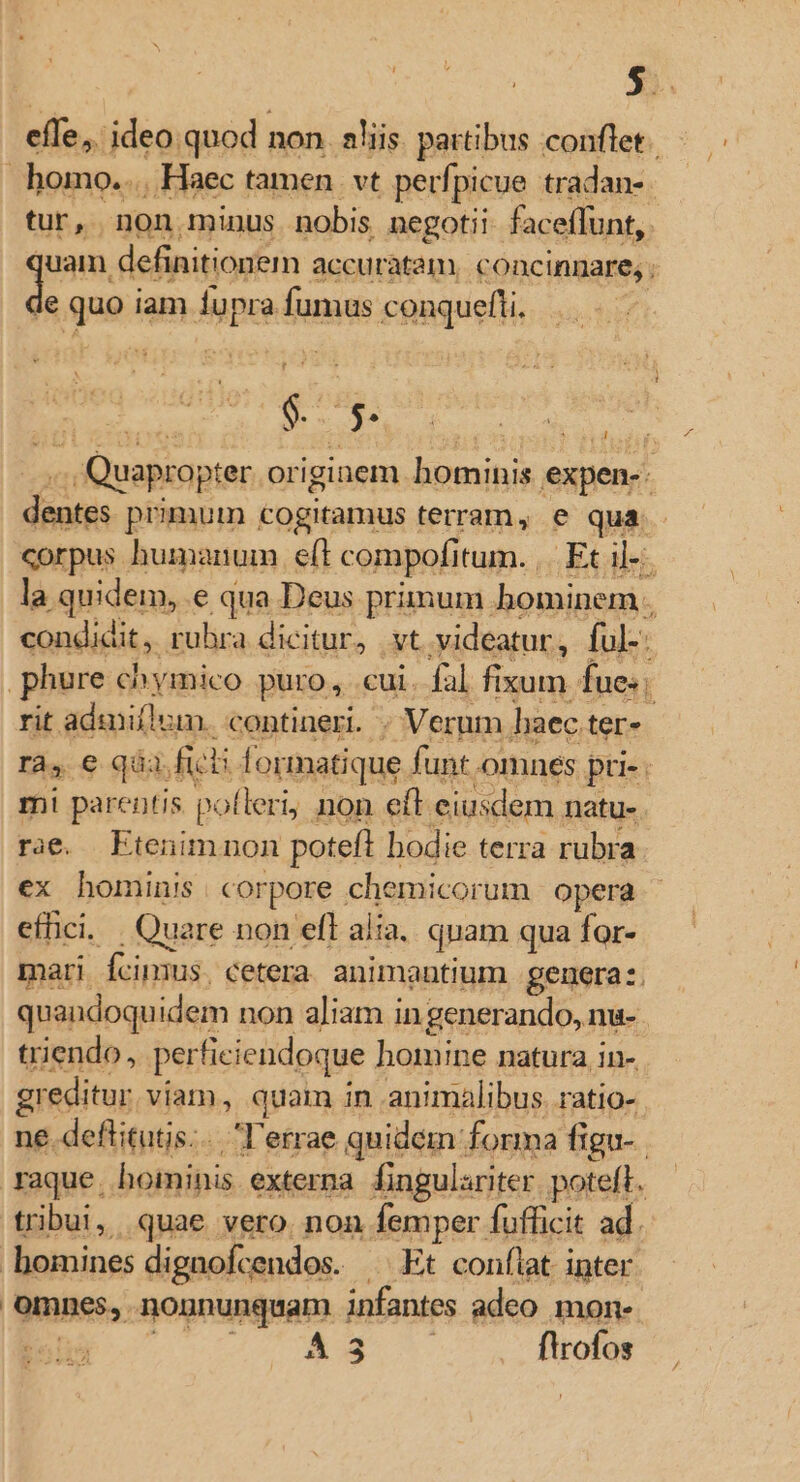 effe, ideo quod non. aliis partibus conflet tur, non minus nobis negotii faceffunt, e gue iam fu pra fumus conquefti, V s ' dinh primum cogitamus terram, e qua corpus humanum eft compofi tum. ,.. Et il- la quidem, e qua Deus rimum hominem. q e qu mi parentis perg non eft ciusdem natue. rae. FEtenimnon poteft bodie terra rubra ex hominis. corpore chemicorum opera efhci. Quare non efl alia. quam qua for- mari cimus. cetera animantium genera. triendo, per ficiendoque homine natura in- greditur viam, quam in animalibus. ratio- homines dignofcendos. Et conflat inter gmnes,. sognunquam infir adeo mon-