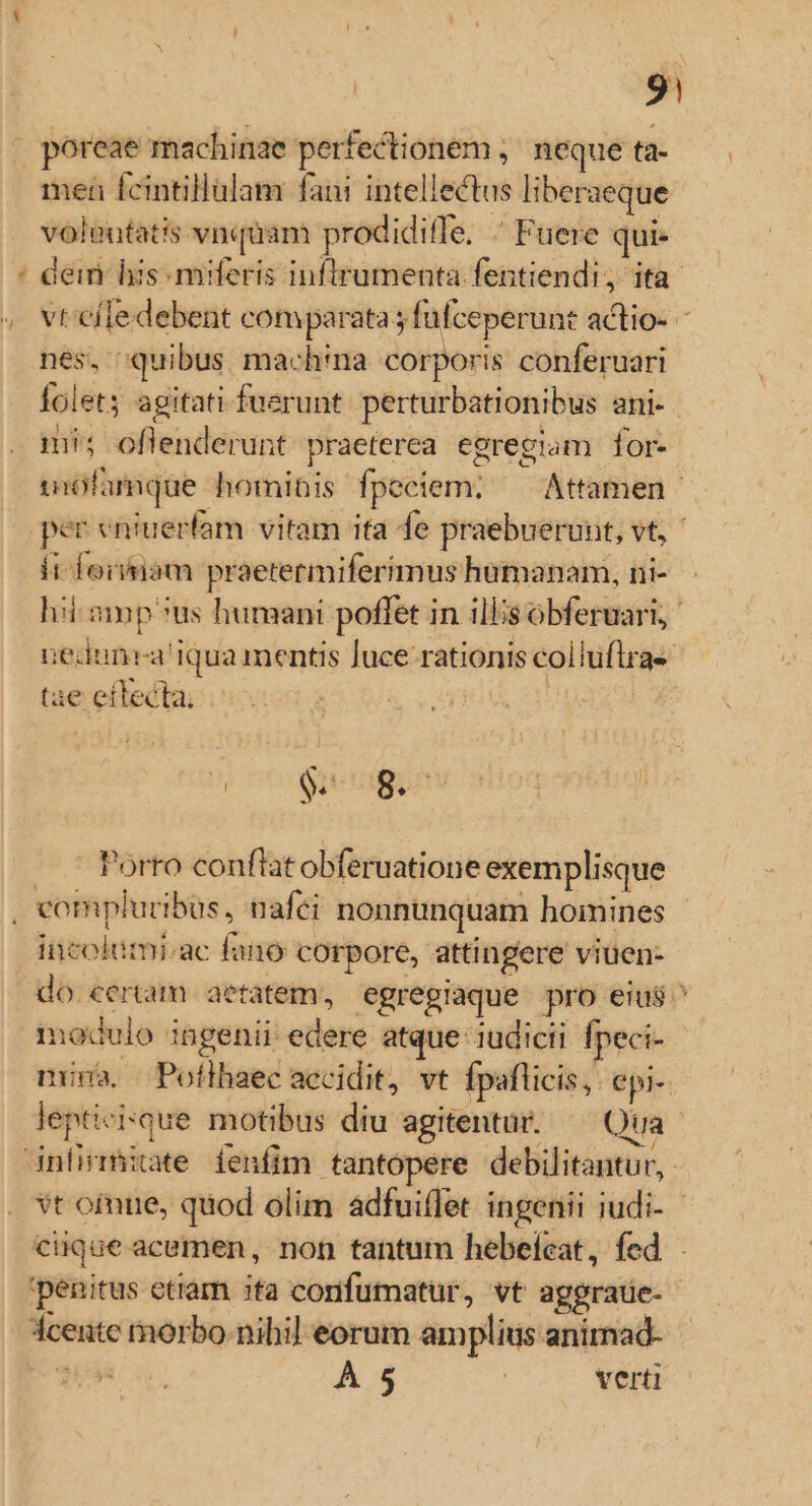 - ^ 9| poreae machinae perfectionem , neque ta- mea femtillülam fani intellectus liberaeque voleutatis vnquam prodiditfe. Fuere qui- nes, quibus. machina. corporis conferuari Íolets agitatifuerunt. perturbationibus ani-. mi; oflenderunt praeterea egregiam. for- it foiiam praetermiferimus hümanam, ni- nedunrai qua mentis luce. rationis coliuflrae tae eftecta. | | Porto conflat obferuatione exemplisque incolumi.ac fano corpore, attingere viuen- nuna. Pofthaec accidit, vt fpaflicis,. epi- À 5 | verti