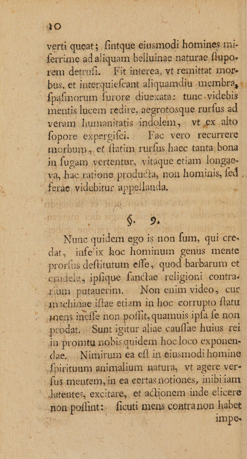 Gro verti queat ;. fintque eiusmodi homines mi- ferrime ad aliquam belluinae naturae flupo- rem detrafi. — Fit interea, vt remittat iore büs, et interquiefcant aliquamdiu membra, « fpafinorum furore diuexata: tunc.videbis mentis lucem redire, aegrotosque rurfus ad veram humanitatis indolem, vt,ex .alto fopore expergifei. ^ Fac vero recurrere morbum, et flatim, rurfus haec tanta. bona in fugam vertentur, vitaque etiam longae- [v8 hac ratione. producta, pon hominis, fed , - ferae. videbitur appellanda. | Á ape cas T. ^ Nunc quidem ego is non fum, qui cre- dat, infe'ix hoc hominum genus mente proríus deftitutum effe, quod barbarum et cpudele, ipfique fanclae religioni contra . 4ium putauerim. . Non enim video, cur anachiiae iffae etiam in lioc. corrupto flatu - anems ineffe non poffit, quamuis ipfa fe non prodat. . Sunt igitur aliae cauflae huius rei - ja promtu nobis quidem hocloco exponen- dae... Nimirum ea efl in eiusmodi homine - fpiritum animalium natura, vt agere ver- fus.mentem, in ea eertas notiones, inibi1am - Jatentes, excitare, et actionem inde elicere non poffint: ficuti mens contranon habet ers impe»