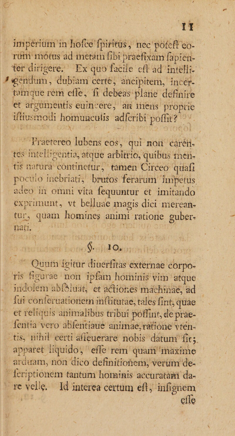 | It impériüm in hofce fpiritüs, nec potcft co- rüti mótus ad metam fibi praefixam fapien- tér dirigere; Ex quo facile cft ad intelli- J! «endum, dubiam certe, ancipitem, incér- . temque rém efle, fi debeas plane definire cet grgumentis euicere, am inens proprie | iftiusmodi homunculis adfcribi poffit? ^. ^ Praetereo lubens eos, qui non cárén- tes intelieentia, atque arbitrio, quibus inél- ts nafurd continetur, tamen Circeo: quafi poculo inebriati; brutos ferarum. Impetus, | zdeo in omni vita fequuntur et imitando exprimunt, vt belluae magis dici merean- tur, quam homines animi ratione guber- nati. UNE c deua düdwti- bonoS-ahd Ownin num igitur diuerfitas externae corpo- ris figurae non ipfam hominis vim atque. .. indolem abí*luit, et actiones machinae, ad fui conteruationem inflitutae, tales fint, quae etreliquis animalibus tribui poffint, de práe- — fentia vero abfentiaue animae, ratione vtén- tis, nihil eerti afleuerare nobis datum fit; apparet liquido; ' effe rem quam maxime arduam, non dico definitionem; verum de- - Ícriptioném tantum horninis accuratài da- re velie. ld interea certum efl; infignem effe u