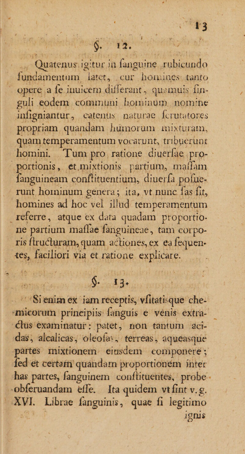 c3 hdi cmo Quatenus ig igitur in fanguine. ai CHR - fundamentum. v Psgeh .cur homines: tanto opere a fe inuicem V PE od ant, quemuis fin- infigniantur, eatenüs naturae. fcrutatores propriam. quandam. hümorum inixturam, quam temperamentum vocac unt, tribuerunt portionis, et,mixtionis. partium, maílam fanguineam conflituentium, diuerfa pofue- runt hominum genera; ita, vt nunc fas fit, referre, atque ex data quadam ptoportio- ne partium maffae fanguineae, tam corpo- ris firucturam, « quam ac 'Hiones, ex ea fequen- tes, faciliori via et ratione explicare. 9. 134 Cus éxaminatur: patet, non tantum aci- das; alcalicas, oleofa«, terreas, aqueasque fed et certat quandam proportioném inter er Librae languinis, quae fi legitimo ignis