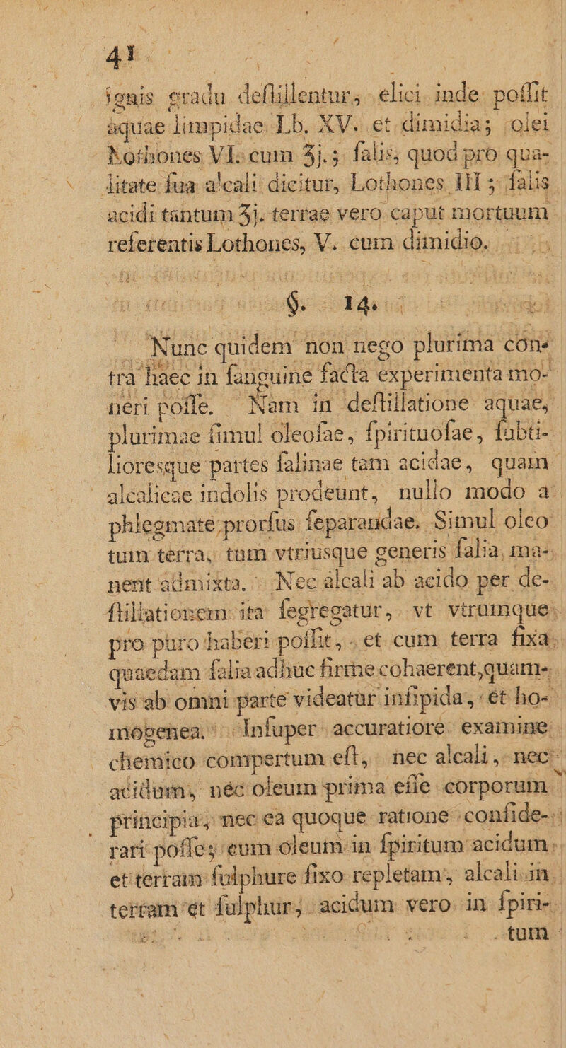 43. ! ignis gradu deflillentur, elici. inde: potfit aquae limpidae. Lb. XV. et dimidia; ;olei Kothones VI cum 5.5. falis; quod pro qua- - jitate fua alcali: dicitur, Lothones III 5: falis. acidi tantum 5j. terrae vero caput mortuum referentis Lothones, V. cum dimidio. - Nunc quidem non nego plurima cons tra haec in fanguine facta experimenta mo- ueri poffe. Nam in deflillatione. aquae, lurimae fimul oleofae, fpiritnofae, fabti- OW pe falinae tam acidae, quam glcalieae indolis prodeunt, nullo modo a. phlegmate; prorfus feparaudae. Simul oleo tum terra, tam vtriusque generis falia, ma-. nent admixta. Nec alcali ab acido per de- flillationem: ita. fegregatur, vt vtrumque. pro puro haber: poffit, .et cum terra fixa. quaedam falia adhue firme cohaerent, quam vis ab omni parte videatur infipida, ét ho- mobenen. *..Infuper accuratiore. examine. cliemico compertum eft, nec alcali, nec acidum, néc oleum prima efle corporum 4 principia, nec ea quoque ratione : confide- rari poffe; eum oleum in fpiritum acidum. et terram folphure fixo repletam; alcali.in.. tertam et fulphur; - acidum vero. in fpiri-.