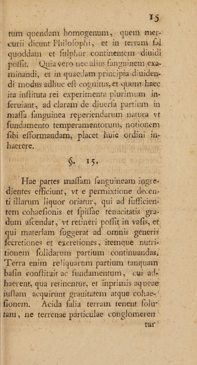 *. | mc ttim quendam homogenum, quem. mer- - curii dicunt Philofophi, et in terram fal. quoddam «et. fulphur continentem - diuidi poflit. — Quia vero nec alias fanguinem exa-- rninandi, et im quaedam principia diuiden- di modus adhuc eft cognitus, et quunr baec ita inflituta rei experimenta piurimum .jn« feruiant, ad claram de diuería partium .in maífa fanguinea reperiendarum matura vt fundamento temperamentorum, notionem fibi efformandam, placet huic ordini in- | haerere. ede Fabii. $os un Hae partes maffam fanpuineam ingre- dientes efficiunt, vt e permixtione decen- - ti illarum liquor oriatur, qui ad fufficieri- tem cohaefionis et fpiffae tenacitatis gra-. dum afcendat, vt retineri poffit in vafis, et. qui materiam fuggerat ad omnis generis Íecretiones et exeretiones, itemque, nutri« - tionem folidarum partium | continuandas, 'Ierra enim reliquaróm partium tanquam bafin conflituit ac fuadamentum, cur ad- haerent, qua retinentur, et inprimis aq ueae iuflam | acquirunt grauitatem atque cohae- ' [fionem. Acida falia terram tenent folu- fam, ne terrenae particulae conglomeren ^ | d | für