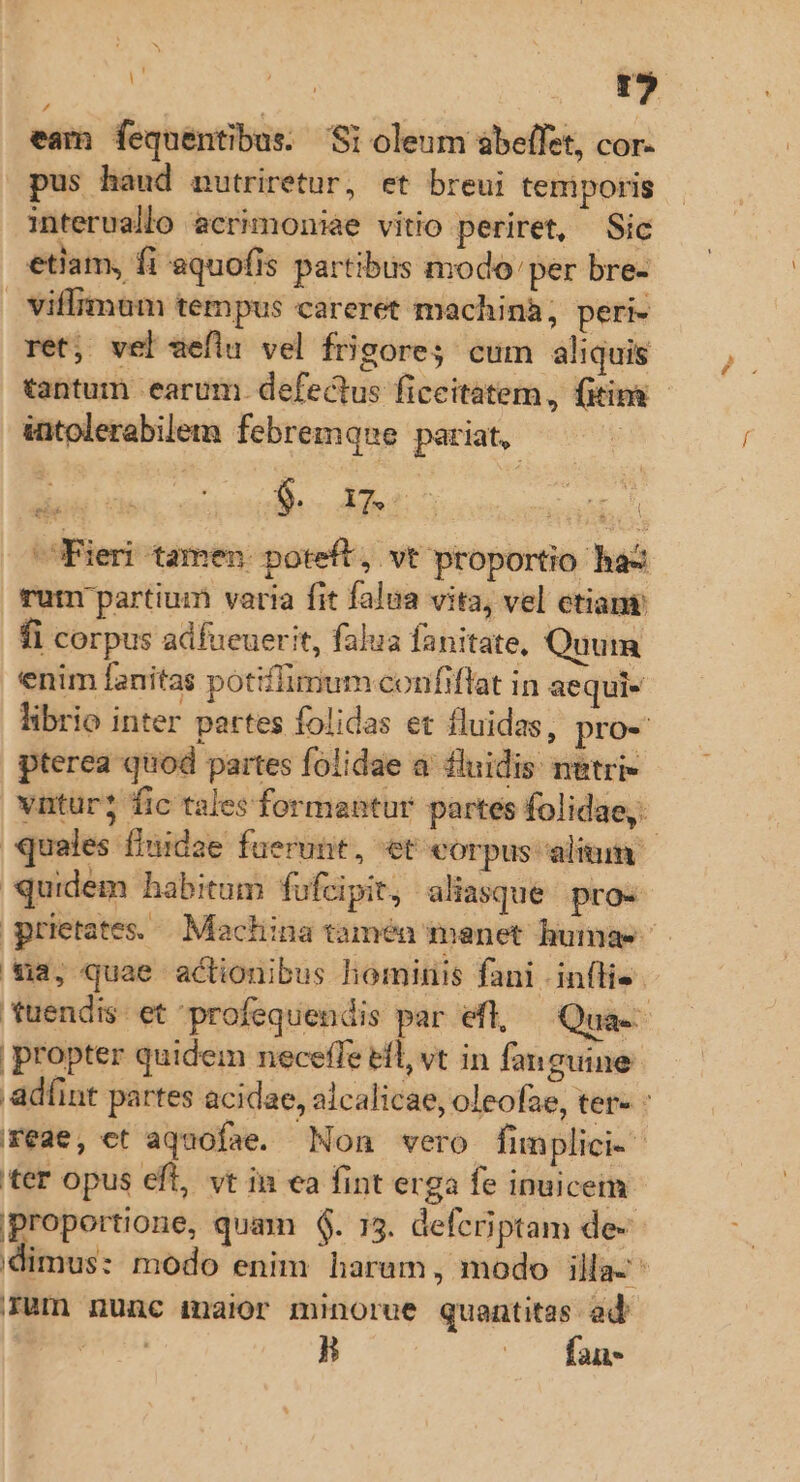 : Ns T] eam fequentibus. Si oleum ábeffet, cor- pus haud nutriretur, et breui temiporis interuallo ecrimoniae vitio periret, Sic etiam, fi aquofis partibus modo'per bre- viflimum tempus careret machina; peri- ret; vel seflu vel frigore; cum aliquis tantum earum. defectus ficeitatem, (iim - iatolerabilem febremque pariat, Fieri tamen: poteft, vt proportio haz rut partium varia fit falua vita, vel etiam fi corpus adfueuerit, falua fanitate, Quum enim fanitas potiffimum confiflat in aequi- librio inter partes folidas et fluidas, pro- pterea quod partes folidae a fluidis netri- vntür? fic tales formantur partes folidae,. quales fiuidae fuerunt, et corpus alium quidem habitum fufcipit, aliasque. pro- grietates.— Machina tamén manet humae *43, quae actionibus hominis fani | infli- tuendis. et profequendis par efl, — Qua-- propter quidem neceffe efl, vt in fanguine .adíint partes acidae, alcalicae, oleofae, ter : reae, ct aquofae. Non vero fimplici. ter opus eft, vt in ea fint erga fe inuicem proportione, quam $6. 15. defcriptam de- dimus: modo enim harum, modo illa- rum nunc maior minorue quantitas ad n H (— fan.