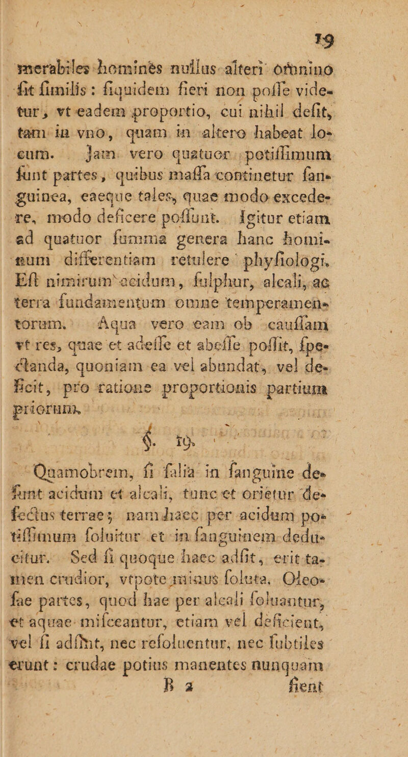 T9 merabiles homines nullus-alteri: ofnnino fit funilis : fiquidem fieri non pofle vide- tur, vt eadem proportio, cui nihil defit, tam in vno, quam in altero habeat lo- eum. - Jens vero quatuor petiffimum funt pattes, quibus bad continetur fan. | guinea, eaeque tales, quae modo excede- re, modo deficere poflunt... Igitur etiam ad quatuor fumma genera he homi- sum differentiam | retulere ^ phyfiologi. Eft nimirum acidum, fulphur, alcali, ac terra fundamentum omne temperamens torum. Aqua vero eam ob .cauffam vt res, quae et adeffe et abeífe. poffit, Ípe- clanda, quoniam ea vel abundat, vel de- icit, pro ratione Vroopsose pertism priorum, | Ede c Ünttnobeens;, fi fal ia in DN de Tunt acidum et alcali; tanc et orietur de- fectus terrae. nam Jiaec. per acidum poe tiffiimum foluitar etin fanguinem. dedu- citur... Sed fi quoque haec siiis; erit-ta- mien crüdior, vtpote; miiaus sid Oleos fae partes, quod hae per alcali foluantur, et aquae- mifceantur, etiam vel deficient, vel fi adímt, nec refoluentur, nec lubtiles erunt : er udae potius manentes nunquam B a fient