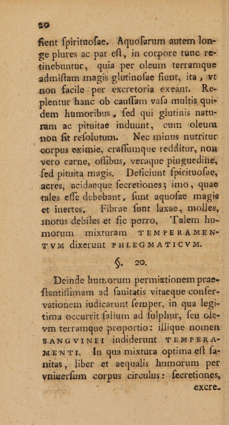 fient fpirituofae. Aquofarum autem lon- £e plures ac par.eft, in corpore tunc re- tinebuntur, quia per oleum terramque admiftam magis glutinofae fiunt, ita , vt non facile: per excretoria exeant. Re- plentur hanc ob cauffam vafa. multis qui» . dem humoribus, fed qui glutinis natu- ram ac pituitae induunt, cum «oleum monu fit refolutum. ^— Nec minus nutritur: corpus eximie, craffumque redditur, nog vero carne, oflibus, veraque pinguedifie, fed pituita magis. - Deficiunt Ípirituofae, acres, acidaeque fecretiones; imo , quae. tales effe debebant, funt aquofae magis et inertes, . Fibrae fant laxae, molles, itotus debiles et fic porro, —l'alem hu- morum mixturam TEMP?PERAMEN-. TVM dixerunt PHLEGMA TICYM.- $. 20. . Deinde hutyorum permixtionem prae» flentiflimam ad fanitatis vitaeque confer-- vationetn iudicarunt femper, in qua legi- tima occurrit falium ad fulphnr, feu ole vm terramque proportio: illique nomen: SANGVINEI indiderunt T EMPERA- MEWTI dn quamixtura optima eft fa- nitas, liber et aequalis humorum per vnigerfum corpus circulus: fecretiones, EY Uu WA. | eXxcre.