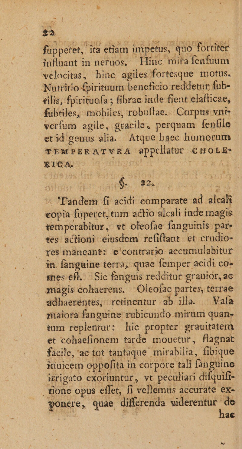 fappetet, 'ita etiam impetus, quo fortiter iuflaant in neruos, — Hinc mita fenfuum velocitas, hinc agiles fortesque motus. Nutritio £pirituum beneficio reddetur fub- €ilis, fpirituafa ; fibrac inde fient elafticae, fubtiles, mobiles, robuflae... Corpus. vnz verfum agile, gracile, perquam fenfile etid genus alia. Atque baec humorum TEMPERATVRA appclatur €HOLE- &amp;ICA. I Ft Y a j4 tes i i E Dee. 22. [ '« Tandem fi acidi comparate ad alcali copia fuperet, tum actio alcali inde magis temperabitor , vt oleofae fanguinis par- tes actioni eiusdem refiftant. et crudio- ves maneant: e'contrario accumulabitur in. fanguine terra, quae femper acidi co- mes efl, Sic fanguis redditur grauior, ac amagis cohaerens. Oleofae partes, terrae ddhaerentes, retinentur ab illa. ^ Vaía maiora fanguine rabicundo mirum quan- tum replentur: hic propter grauitatem. et cohaefionem tarde mouctur, flagnat facile, 'ac tot tantaque mirabilia, fibique inuicem oppofita in corpore tali fanguine irrigato exoriuntur, vt peculiari dilquift- tione opus effet, fi vellemus accurate ex- ponere, quae differenda viderentur ni | | a€