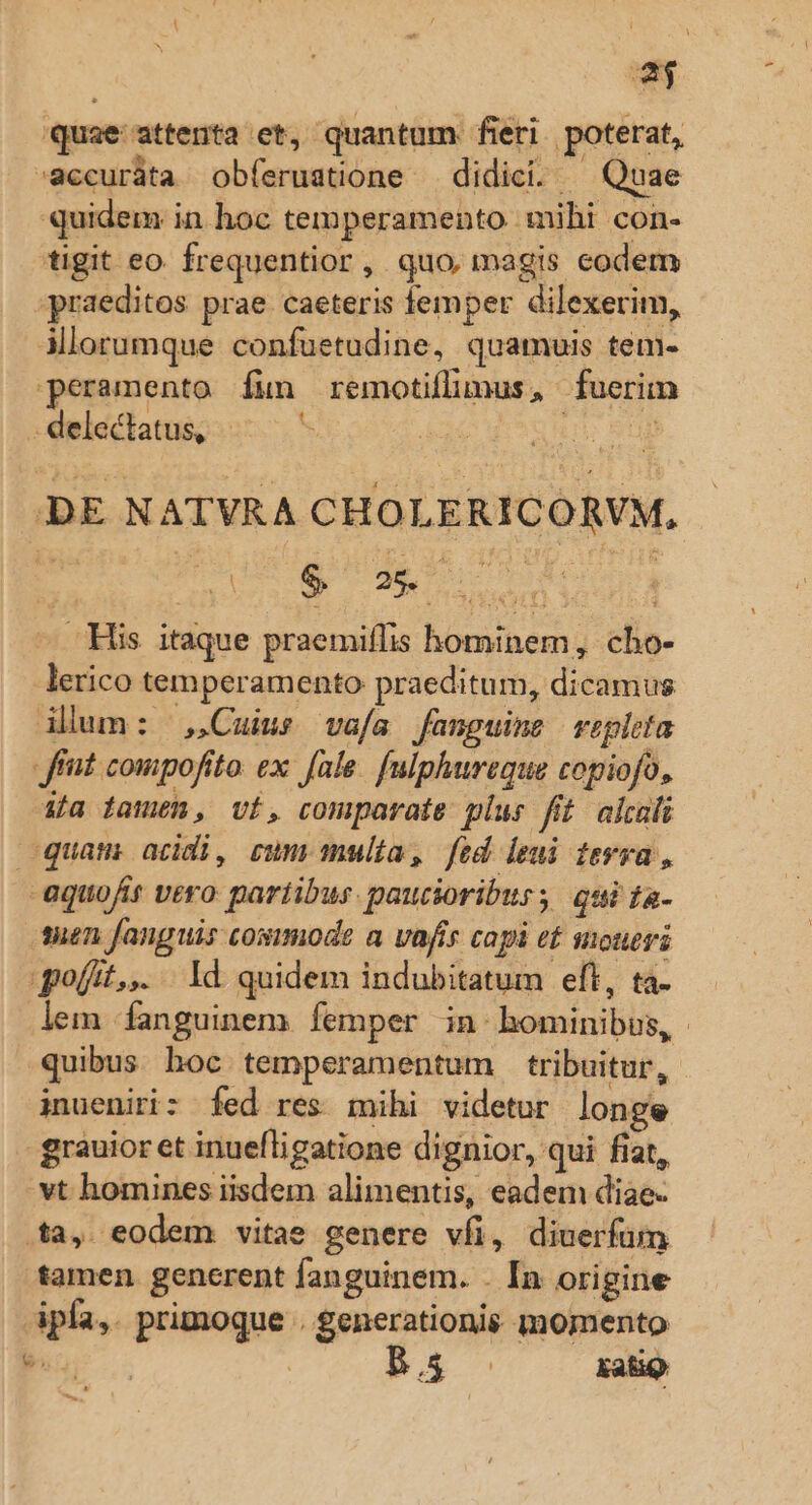 EU quae attenta et, quantum fieri. poterat, -accuráta obíeruatione — didici. ^ Quae quidem in hoc temperamento mihi con- tigit eo. frequentior, quo, magis codem praeditos prae caeteris femper dilexerim, ilorumque confuetudine, quamuis tem- peramento fun remotiflmus, fuerim - delectatus, DE NATVRA CHOLERICORVM, a4 tuus qs : — His itaque praemiflis hominem, cho- lerico temperamento praeditum, dicamus ilum: Cuius vafa fanguine repleta frt compofito. ex fale. [ulphureque copiofo, ia damen, vt, comparate plus fit alcali quam acidi, cum multa, fed leui fevra, aquofir vero partibus. pautioriburs qui ta- ten fanguis cosimode a vafis capi et soueri goíit,,. . Id quidem indubitatum eft, ta- lem fanguinem femper in bominibus, quibus hoc temperamentum tribuitur, inueniri: fed res mihi videtur longe grauior et inuefligatione dignior, qui fiat, vt homines iisdem alimentis, eadem diae- ta, eodem vitae genere vfi, diuerfum tamen. generent fanguinem. . In origine ipfa,. primoque . generationis momento