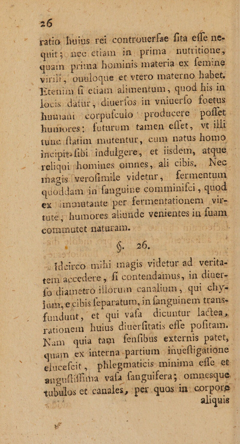 ratio. uius rei controuerfae fità effe ne- quit; nec ctiam in prima nutritione, quam prima hoiinis materia ex femine — virt, ouuloque et vtero materno habet. Ktenim ít etiam alimentum, quod his in locis. datur, diuerfos. im vniuerfo foetus humores: futurum tamen effet, vt illi iunc ftatim mutentur, cum natus homo reliqui homines omnes, ali cibis, ... Nec. ex inmutante per fermentationem vire tüte; humores aliunde venientes in fuam, cotmmutet naturam. ic ES AEN id i  i 1 $. ; 26. ; fdeirco. mibi magis videtur ad. verita- teiii accedere , fi contendamus, in diner- (o diametro illorum canalium , qui chys Tii, e cibis feparatum, in fanguinem trans. fundunt, et qui vafa dicuntur lactea, rationem huius diuerfitatis effe pofitam. Nam quia tam fenfibus externis patet, | quam ex interna-partium - inueftigatione elucefcit  phlegmaticis minima effe. et angu(tiffima: vafa. fanguifera;. omnesque xubulos et canales, per. quos in: corpor ns ! aliquis V