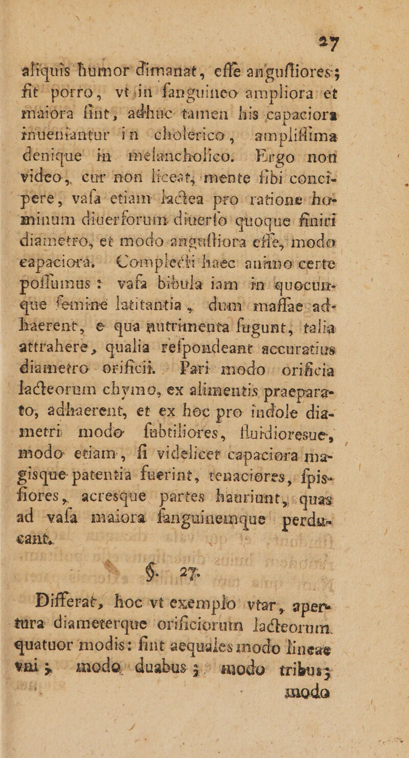 o. aliquis humor dimanat, effe anguftiores; fit porro, vtiin fanguineo ampliora et maiora fint, adhuc tamen his capaciora iuenintur in cholerico, ampliflima denique in. melancholico. Ergo not video, cur non licest; mente fibi conci- pere, váfa etiam Jactea pro ratione ho: minum diuerforum diuerlo quoque finiti diametro, et modo angulliora efie, modo. eapacioràá, ^Complecti haec: annno certe poflumus * vafa bibula iam in. quoctn- que femine latitantia , dum maffae-ad- haerent, € qua putrimenta fügunt; talia attrahere, qualia refpondeant accuratius diametro | orificik ^ Pari modo. orificia lacteorem chymo, ex alimentis praepara- to, adhaerent, et ex hoc pro indole dia- metri mode fubtiliores, fludioresue, - modo etiam, fi videlicet capaciora ma- gisque patentia fuerint, tenaciores ,- fpis- flores, acresque partes hauriunt,. quas ad vaía maiora fanguinemque' perdue editiDt. sus 9p 3s, ^AngE;afi | o TER TONS ARD | : Differat, hoc vt exemplo vtar, aper tura diameterque orificiorum lacteorum. quatuor modis: fint aequales modo lineae vài; imodo duabus ;: anodo tribus; p modo x