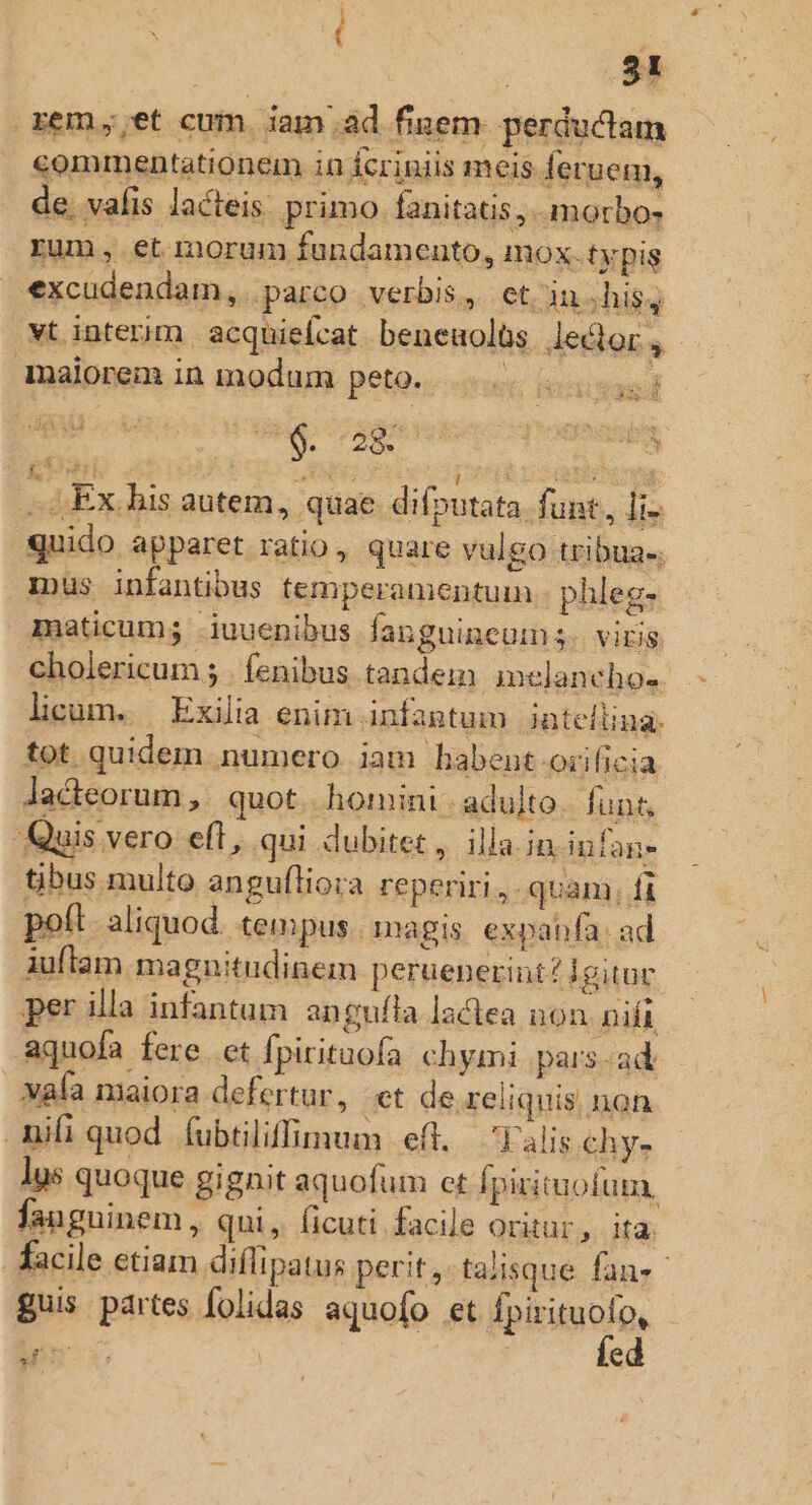 remet cum. iam .ad finem perductam commentationem in Ícriniis meis fetuem, de. vafis lacteis. primo. fanitatis,.- morbo, rum, et morum fundamento, mox. typis excudendam, parco verbis, et. inshisg vt interim acquiefcat. beneuolüs Jector , dnalorem in modum peto. |... | lilius qe d gi eri ; 4 4 GE ? es l i CEA t Ex. bis autem, quae difputata. funt, [i quido apparet ratio, quare vulgo tribua-. inus infantibus temperamentuin phleg- maticum; iuuenibus fanguineum 5. viris cholericum ; . fenibus tandem imelancho- licum. Exilia enim Anfantum jnteflina. tot quidem numero iam bhabent.or ficia Jadteorum, | quot. homini - adulto funt. Quis vero eft, qui dubitet, illa.in infans tibus multo angufliora reperiri ,. quam, fi poft . aliquod. tempus. magis. expabfa: ad iuflam ma gnuitudinem peruenerint igituc per illa infantum angufla lactea non nift aquofa fere. et Ípirituofa chymi pars.-ad waía maiora defertur, et de reliquis, non nifi quod (ubtiliffinum | eft. 'Yalis.chy- lys quoque gignit aquofum et fpirituofum, fanguinem, qui, ficuti facile oritur, ita. facile etiam diffipatus perit,-talisque fans guis partes folidas. aquofo fh fpirituoto,