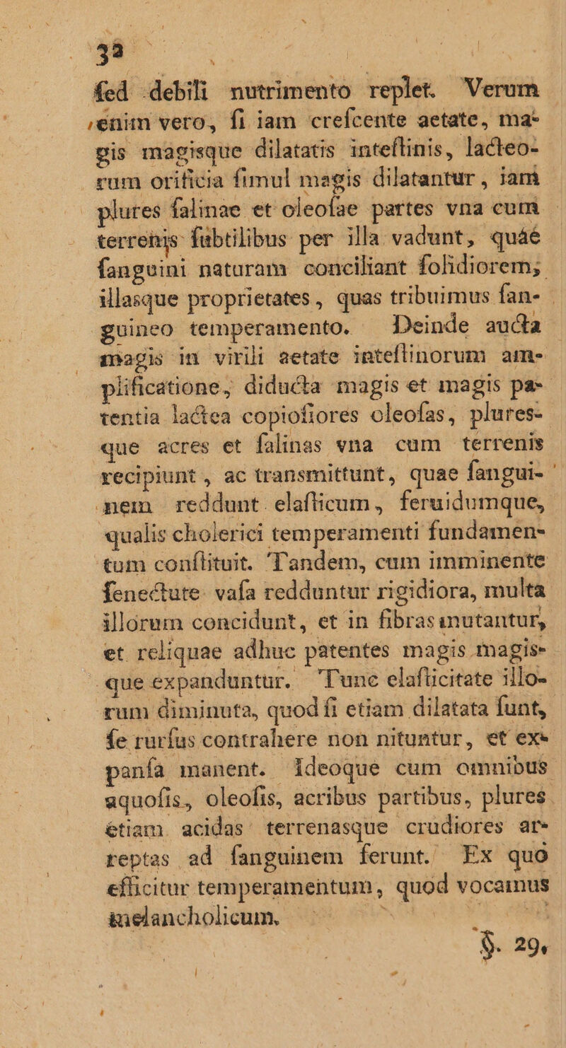 433 E^ ; : | fed .debili nutrimento replet. Verum ,enim vero, f1 iam crefcente aetate, ma* pis magisque dilatatis inteflinis, lacteo- rum orificia fimul magis dilatantur , iam plures falinae et oleofae partes vna cum terrehis: fabtilibus per illa vadunt, quáé fanguini naturam conciliant folidiorem; illasque proprietates, quas tribuimus fan- guineo temperamento. Deinde auda magis in virili aetate inteftinorum ame plificatione; diducta magis et magis pa-- tentia lactea copiofiores oleofas, plures. que acres et falinas vna. cum terrenis recipiunt , ac transmittunt, quae fangui- ' mem reddunt. elafticum, feruidumque, qualis cholerici temperamenti fundamen- tum conflituit. Tandem, cum imminente fenectute. vafa redduntur rigidiora, multa illorum concidunt, et in fibrasinutantur, et reliquae adhuc patentes magis magis- que expanduntur. lunc elafüicitate illo- um diminuta, quod fi etiam dilatata funt, fe rurfus contrahere non nituntur, et exe anfa manent. ideoque cum omnibus aquofis, oleofis, acribus partibus, plures. étiam. acidas' terrenasque crudiores at» reptas ad fanguinem ferunt. Ex quo efficitur temperamentum, quod vocamus iuelancholicum, —- » s $- 29,