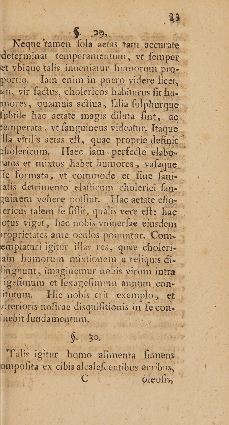 Neque? tamen 56k aetas Tam. accurate et .xXbique. talis inuenjatur. humorum pre-. ortio. . Jam enim in. puero videre licet, . an, vir factus, cholericos habiturus fit I nores, quamuis. adtiua, falia folphurque . fubtile hac aetate magis diluta fint, ac temperata , ;vt fanguineus videatur, T d lla virilis aetas efl, quae proprie definit - zholericum.. Haec iam. perfecte. elabe- dc formata, yt commode et fine : x: emplaturi j igitür illas res, quae choleri- 'ingnunt, i imaginemur nobis yiram. intra nebit fundamentum. | C . oleofis, i. '