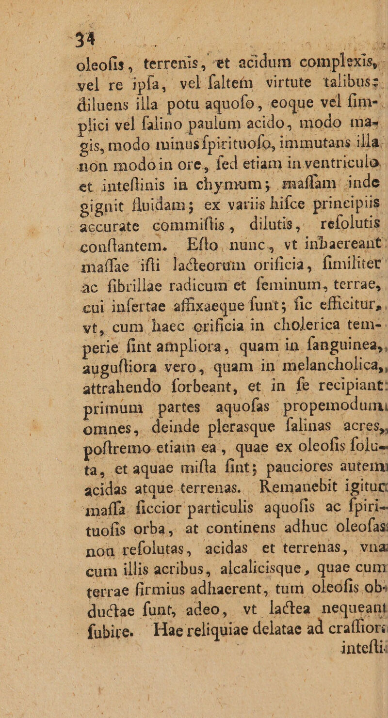 oleofis, terrenis, et acidum complexis, vel re ipfa, vel íaltefn virtute talibusz. diluens illa potu aquofo, eoque vel fim-. plici vel falino paulum acido, modo ma« gis, modo minus fpirituofo, iminutans illa. non modoin ore, fed etiam in ventriculo, et inteflinis in chymum; .maffam inde eignit fluidam; ex variis hifce principiis accurate commiflis , dilutis, — refolutis. conftantem. . Efto. nunc, vt inbaereant: maffae ifli la&amp;eoruim orificia, fimiliter ac fibrillae radicum et feminum, terrae, cui infertae affixaeque funt; fic efficitur, , vt, cum haec orificia in cholerica tem-. perie fint ampliora, quam in fanguinea,, augufliora vero, quam in melancholica,, attrahendo forbeant, et in fe recipiant: primüm partes aquofas propemodum, omnes, deinde plerasque falinas acres, poftremo etiam ea , quae ex oleofis folu- ta, et aquae mifla fint; pauciores auterm acidas atque terrenas. Remanebit igitur: imaffa. ficcior particulis aquofis ac fpiri- tuofis orba, at continens adhuc oleofas nou refolutas, acidas et terrenas, vna cum illis acribus, alcalicisque, quae cun terrae firmius adhaerent, tum oleofis ob« ductae funt, adeo, vt lactea nequeant fubire. Hae reliquiae delatae ad craífiori