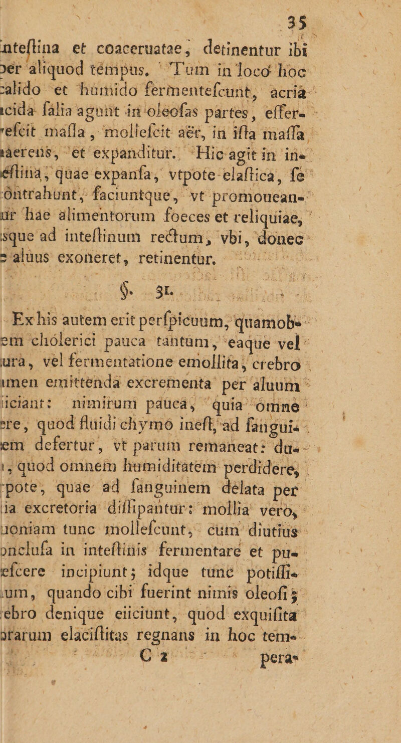 ntefina et coaceruatae, detinentur ibi 9er aliquod témpus, ^ T'um in loco hoc. lido et humido fermentefcunt, acria- icida: fália agant in oleofas partes, effer- - 'efcit mafla , mollefcit a&amp;, ia iffa maffa, 'áereüs, et expanditur. Hic agitin in«^ éftitia; quae expanfa, vtpote-elaflica, fe Ontrahünt, faciuntque, vt promouean-^ ur hae alimentorum foeces et reliquiae, sque ad inteflinum rectum, vbi, donec: *aluus exoneret, retinentur, ^^^ $. 3r. 3 T TM ES - Ex his autem erit perfpicuum, quamobe-- em 'chólerici pauca tantüm, 'eaque vel: ura, vel fermentatione emollita; crebro imen. emittenda excrementa: per aluum * üciant: nimirum pauca, quia omne : re, quod fluidi chymo inefl;ad fanguis - em defertur, vt parum remaneat: du«- - 1, quod omnei humiditatem: perdidere, j pote, quae ad fanguinem delata per ja excretoria diflipantur: mollia vero, - qoniam tunc mollefcunt;- cum diutius onclufa in inteflinis fermentaré et pu. efcere incipiunt; idque tune potiffis- jum, quando cibi fuerint nimis oleofi5 ebro denique eiiciunt, quod exquifita rarum elaciflitas regnans in hoc tem«- ES t 8ABISI guit o 47 oqut