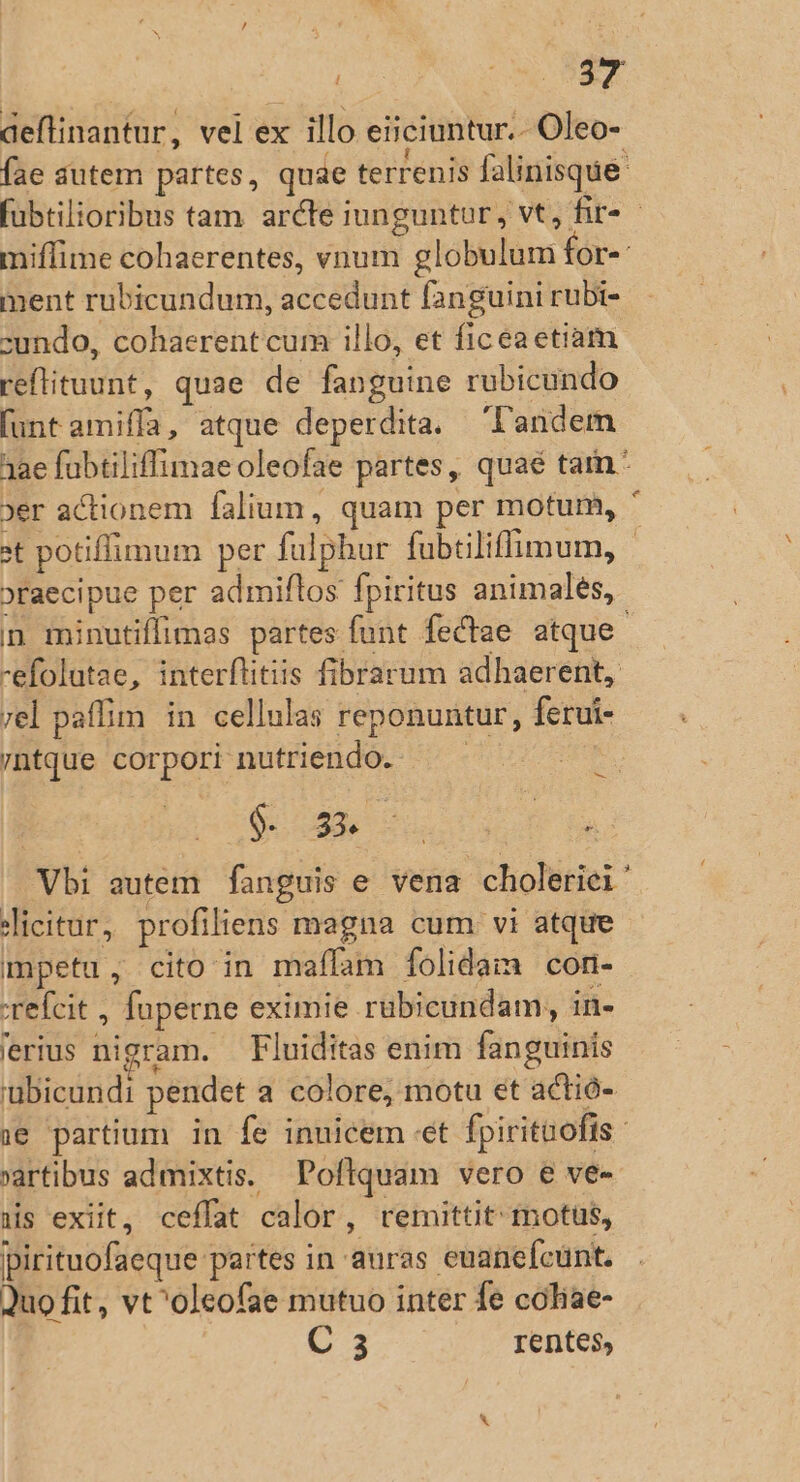 Cor MEAE deflinantur, vel ex illo eiiciuntur.- Oleo- Íae autem partes, quae terrenis falinisque fubtilioribus tam arcte iunguntur, vt, fir - miffime cohaerentes, vnum globulum for-«: ment rubicundum, accedunt fanguini rubi- undo, cohaerent cum illo, et ficeaetiam reftituunt, quae de fanguine rubicundo [unt amifífa, atque deperdita. Tandem 32e fubtiliffimaeoleofae partes, quaé tam * jer actionem falium, quam per motum, ' st potiffimum per fulpbur fubtiliffimum, | »raecipue per admiflos fpiritus animales, n minutiffimas partes funt fectae. atque. -efolutae, interflitiis fibrarum adhaerent, rel paffim in cellulas reponuntur, ferui- /ntque corpori nutriendo. — Neo | $533 units B: Vbi autem fanguis e vena choleriei Jicitur, profiliens magna cum vi atque mpetu, cito in maífam folidam con- :refcit , fuperne eximie rübicundam, in- 'erius nigram. — Fluiditas enim fanguinis 'ubicundi pendet a colore; motu et actió- e partium in fe inuicem «et fpirituofis artibus admixtis. Poftquam vero e ve- nis exit, ceffat calor, remittit: motus, pirituofaeque partes in auras euanefcunt. Quo fit, vt^olcofae mutuo inter fe coliae- | C 3 rentes,