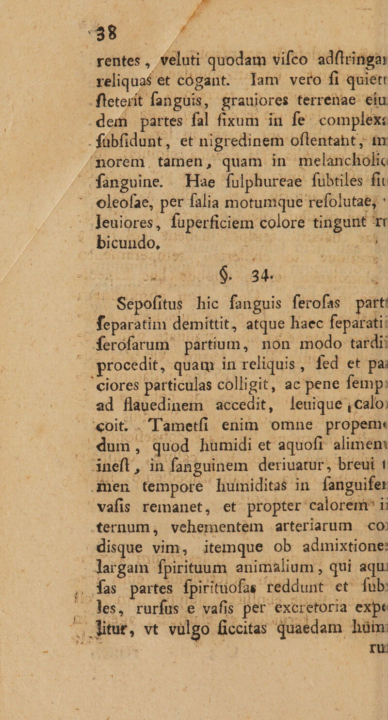 - roa Á rentes , veluti quodam vifco ad(lringai reliqua$et cógant. Iam vero fi quiett fleterít fanguis, grauiores terrenae eiu .fübfidunt, et nigredinem oflentaht, tr fanguine. . Hae fulphureae fubtiles fit oleofae, per falia motumque refolutae; : Diundo, 0s 3nd iR dub cale o feparatim demittit, atque haec feparati: ri «oit. .'Tametfi enim omne propem: .dum, quod humidi et aquofi alimen: 3neft, in fanguinem deriuatur, breui t .£nen tempore humiditas in fanguifer vafis remanet, et propter calorem ii .ernum, vehementem arteriarum co) disque vim, itemque ob admixtione: ru