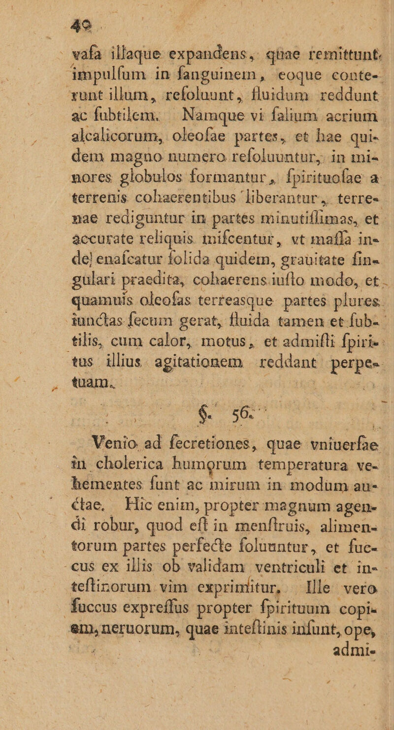 49 . - vafa illaque expandens, qüae remittunt. ámpulfum in fanguinem , eoque conte-. xunt illum, refoluunt, fluidum reddunt ac fubtilem. — Namque vi falium acrium | alcalicorum, oleofae partes, et hae qui- dem magno numero refoluuntur,. in mi- nores globulos formantur, fpirituofae a terrenis. cohaerentibus liberantur, terre« nae rediguntur in partés minutiffimas, et - àccurate reliquis inifcentur, vt maffa in- de) enaícatur folida quidem, grauitate fin- gulari praedita, cohaerens.iuflo modo, et quamuis oleofas terreasque. partes. plures. iunctas fecum gerat, fluida tamen et-fub- tilis, cum calor, motus, et admifli fpiri- tus ilius. agitationem | reddant perpe- tuam. —— : : asia S ucl RI s Venio ad fecretiones, quae vniuerfae in cholerica humorum temperatura ve- hementes funt ac mirum in. modüm au- €tae, Hic enim, propter magnum agen- di robur, quod eft in menflruis, alimen- torum partes perfecte foluuntur, et fuc- cus ex illis ob validam ventriculi et in- teftinorum vim exprinlitur, Ille vero fuccus expreffus propter fpirituum copi. em,neruorum, quae inteflinis infunt, Spo : IE | admi- —