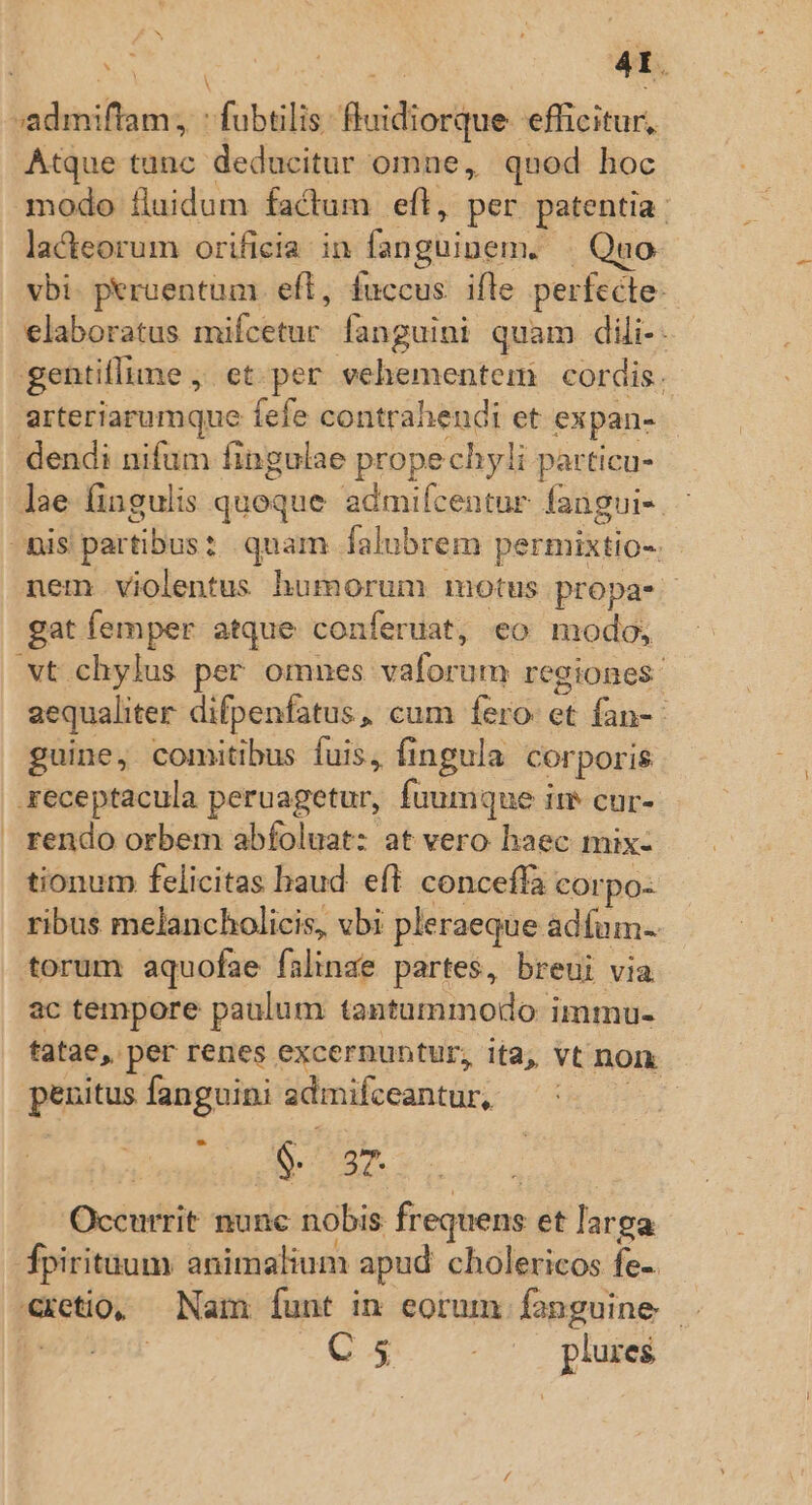 SEHR fubtilis: Buidiorikue. efficitur, Atque tunc deducitur omne, quod hoc modo fluidum factum eft, per patentia : lacteorum orificia in fanguinem. Quo vbi. peruentum eft, fuccus. ifle perfecte: elaboratus mifcetur- fanguini quam dili-: gentillime , ct per vehementem cordis. arteriarumque fefe contrahendi et expan- dendi nifum fingulae propechyli particu- lae fingulis quoque admifcentur fangui-. : nis partibus: quam falubrem permixtio-. - nem violentus humorum motus propa- gat femper atque. conferuat, eo modo, vt chylus per omnes vaforum regiones. aequaliter difpenfatus, cum fero et fan-- guine, comitibus fuis, fingula corporis xeceptacula peruagetur, fuumque ire cur- | rendo orbem abfoluat: at vero haec mix- tionum felicitas baud eft conceffa corpo: ribus melancholicis, vbi pleraeque àdíum- torum aquofae falinae partes, breui via ac tempore paulum tantammodo immu- tatae,. per renes excernuntur, ita; vt non penitus fanguini admilceantur, owaitio B Ld | Occurrit nunc nobis frequens et larga fpirituum animalium apud cholericos fe-. eetio, Nam Ííunt in eorum fanguine . | | QM - ' . plures