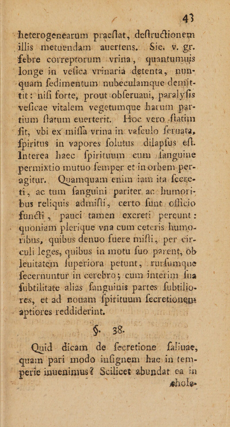 heterogenéarum praeflat, defltructionem Allis: metuendam: auertens. Sic. v. gr. febre correptorum .vriria, ^ quantumujs longe in veíica vrinaria :detenta, . nun- -quam fedimentum nubeculamque deniit- tit: hifi forte, prout:obferuaui, paralyfis - veficae vitalem vegetumque barum par- tium flatum euerterit.— Hoc vero .ftatn fit, vbi ex miffa vrina in: vafculo feruata, | fpiritus in vapores folutus. dilapfus eft. Interea. haec. fpirituum cum anguine permixtio mutuo femper etin orbem per- agitur. Quamquam enim iam ita Íccre- ^ti, ac tum fanguini pariter. ac- humori- bus reliquis admifti; certo funt. officio funchi, pauci tamen excreti pereunt : ' quonam plerique vna cum ceteris. humo- ribus, quibus denuo fuere milli, per «ir- — culileges, quibus in motu fuo parent, ob - leuitatem luperiora. petunt, . ruürfumque fecernuntut in cerebro; cum interim. fua  fubtilitate alias. fanguinis partes. fubtilio- ^rxes, et ad nouam jpitituum fecretiongp e aptiores reddiderint, sd | holte Eas valet, /. Quid. dicam de fecretione | faliuae; quam pari modo infignem hac in tem- perie inuenimius? Scilicet abundat ca in aids Vail de | &amp;hole-