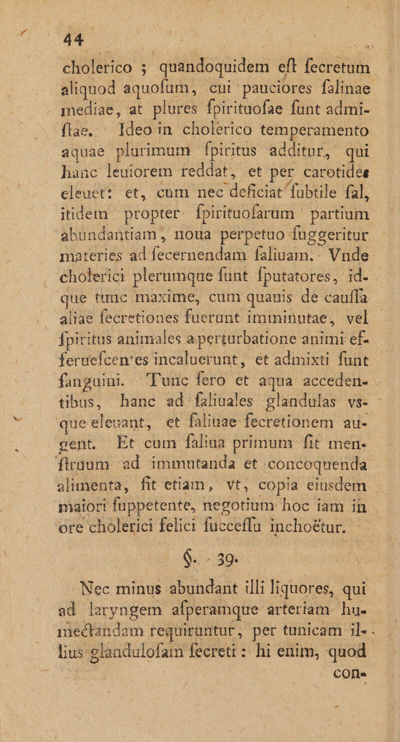 cholerico ; quandoquidem eft fecretum aliquod aquofüm, cui pauciores falinae . mediae, at. plures fpirituofae funt admi- flae, Ideo in cholerico temperamento. aquae plurimum fpiritus additur, qui. hanc leuiorem reddat, et per carotidee cleuet? et, cum nec deficiat fuübtile fal, itidem propter. fpirituofarum ' partium abundantiam , noua perpetuo fuggeritur materies ad fecernendam faliuam.- Vnde: cholerici plerumque funt fputatores, id. que tunc .maxime, cum quanis de cauffa aliae fecretiones fuerunt imminutae, vel fpiritus animales a perturbatione animi ef- feruefcen'es incaluerunt, et admixti funt fanguini. 'Punc fero et aqua acceden- . tibus, hanc ad faliuales glandulas vs- que elevant, et faliuae-fecretionem au- gent Et cum faliua primum fit men- firaum ad. immutanda et .concoquenda alimenta, fit etiam, vt, copia eiusdem maiori füuppetente, negotium hoc iam in ore cholerici felici fucceffu incho&amp;tur. $- - 39. Nec minus abundant illi liquores, qui ad laryngem afperamque arteriam hu. mectandam requiruntur, per tunicam il. . lius glandulofam fecreti :: hi enim, quod . €Ofl» -