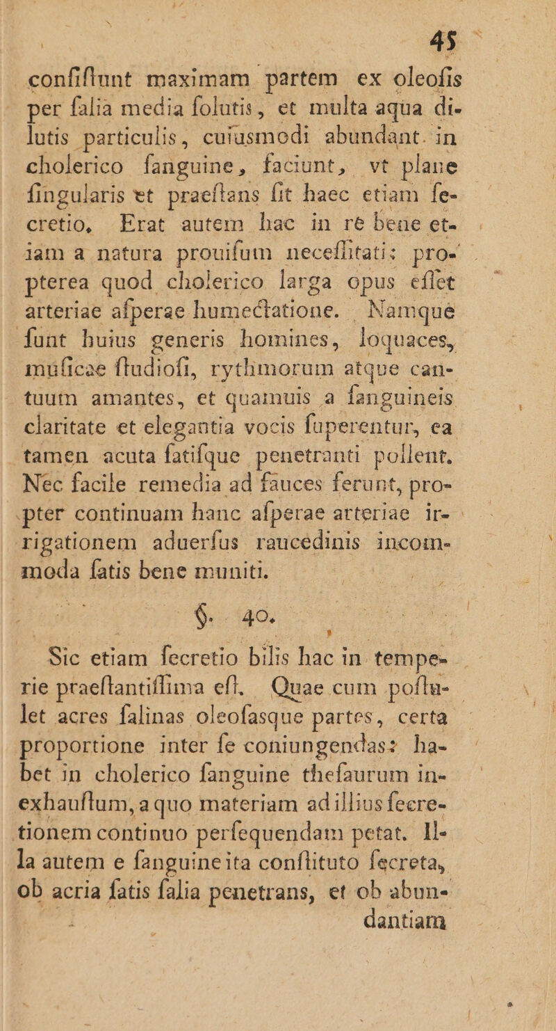 confiflunt maximam partem ex oleofi is per falia media folutis, et multa aqua di- lutis particulis, cuiusmodi abundant. in cholerico fanguine, faciunt, wt plane fingularis et praeflans (it haec etiam le- cretio, Erat autem hac in re bene et- jam a natura prouifum necefíitati: pro- pterea quod cholerico larga opus eflet arteriae afperae S oe d'tiodg Namque [funt buius generis homines, loquaces, müficae ftudiofi, rytlimorum atque can- tuum amantes, et quamuis. E fanguineis. claritate et elegantia vocis faperentur, ea tamen acuta fatifque penetranti pollent. Nec facile remedia ad fauces ferunt, pro- pter continuam hanc afperae arteriae ir- rigationem aduerfus raucedinis incom- moda fatis bene muniti. $i 40. * aud leneto biis har d tempe- rie praeftantiffima efl. Quae cum poflta- - let acres falinas oleofasque partes, certa proportione inter fe coniungendas: ha- bet in cholerico fanguine thefaurum in- exhauflum ,aquo materiam adillius fecre- tionem continuo perfequendam petat. Il- la autem e fanguine ita conflituto fecreta, ob acria fatis falia penetrans, et ob abun- dantiam