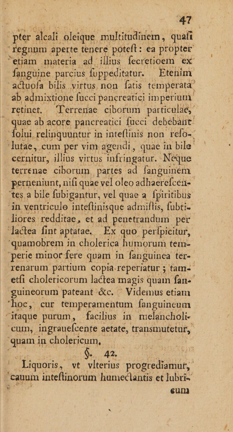 ge alcal oleique. multitudinem, quafi regnnm aperte. tenere poteft: ea propter etiam materia ad illius fecretioem ex: fanguine. parcius fuppeditatur. Etenim  actuofa bilis virtus. non fatis. temperata. ab admixtione fucci pancreatici imperiuu. retinet, Terrenae ciborum particulae, J quae ab acore pancreatici fucci debebat. folui, relinquuntur i in inteflinis non refo-: lutae,. cum per vim. agendi, quae in bile. cernitur, illius virtus infringatur. Neque terrenae ciborum. partes ad fanguinem perneniunt, nifi quae vel oleo adhaerefcén- tes. a bile fubigantur, vel quae a [piritibus in ventriculo inteflinisque admiflis, fubti- liores. redditae, et ad penetrandum per 'Jactea fint aptata. Ex quo perfpicitur, quamobrem ; in cholerica humorum tem- 'perie minor fere quam in fanguinea ter-- renarum partium copia. reperiatur 5 tam- etfi cholericorum lactea magis quam fan-' guineorum pateant &amp;c. ' Videmus etiam 'hoc, cur temperamentum fanguineum itaque purum, facilius in. nielancholi- 'cum,. ingrauefcente a aetate, transmutetur,. quami in cholericum,. ! I LR, - Liquoris, vt vlterius progrediamut, 'cauum inteflinorum humectantis et lubri- X eum