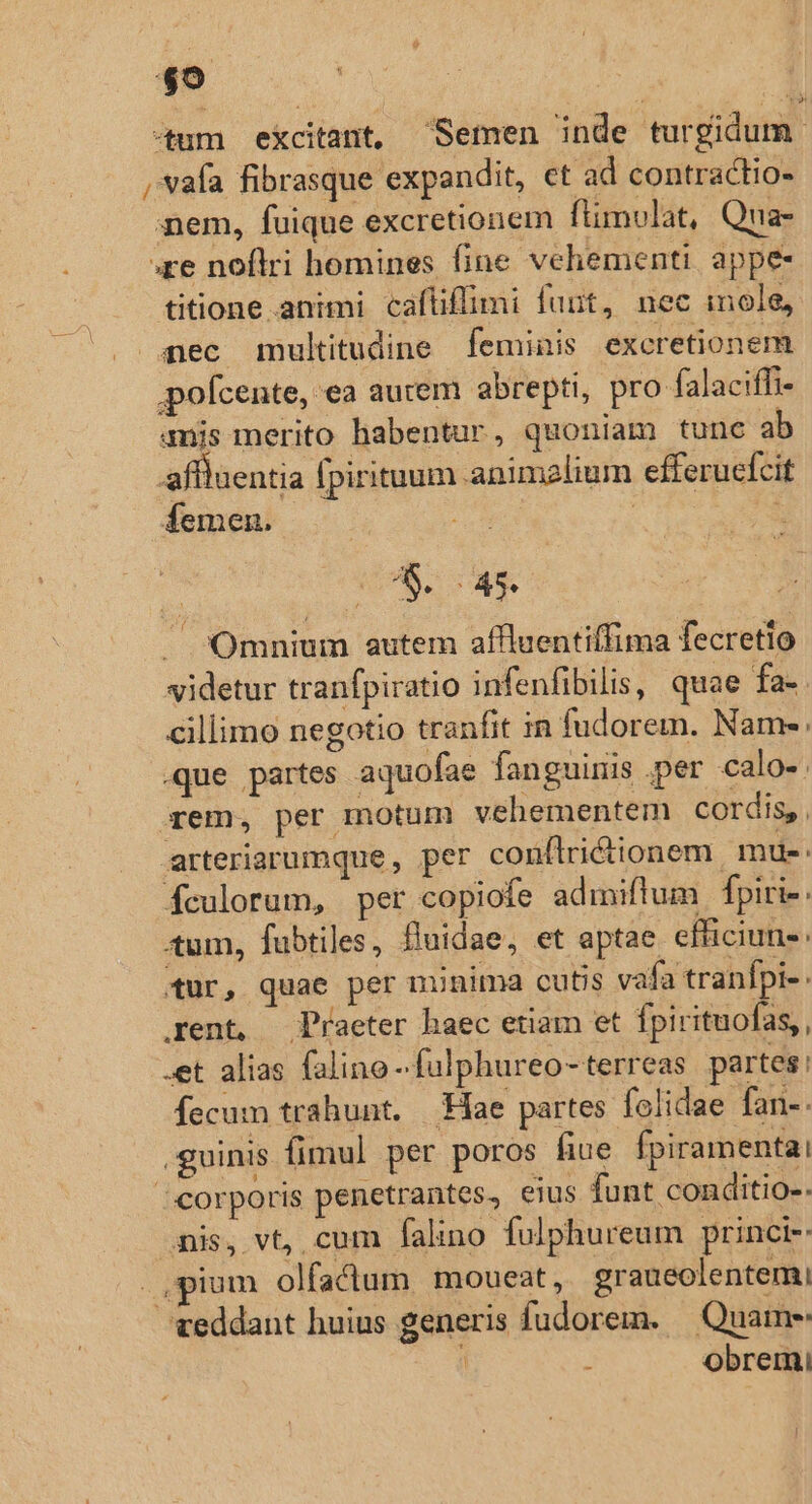 tum excitant, Semen inde turgidum ,vafa fibrasque expandit, et ad contractio aem, fuique excretionem flimulat, Qna- ;re noflri homines fine vehementi. appe- titione animi caftflimi fuut, nec inole, aec multitudine feminis excretionem pofcente, ea aurem abrepti, pro falaciffi- mmis merito habentur, quoniam tunc ab affluentia fpirituum animalium efferuefcit femen. | : » - 0208.45. / Omnium autem affluentiffima fecretlo videtur tranfpiratio infenfibilis, quae fa. cillimo negotio tranfit in fudorem. Name: .que partes aquofae fanguinis .per calo-. rem, per motum vehementem cordis, arteriarumque, per conflrictionem mu-- fculorum, per copiofe admiftum fpiri-. tum, fubtiles, fluidae, et aptae efficiuns: tur, quae per minima cutis vafa tranfpi- rent, Piaeter haec etiam et fpirituofas,, .et alias faline -fulphureo-terreas partes: fecum trahunt. Hae partes folidae fan-- .guinis fimul per poros fiue fpiramentai / corporis penetrantes, eius funt conditio-. mis, vt, cum falino fulphureum princi-: .,pium olfaclum moueat, graueolentemi veddant huius generis fudorem. — Quame r obremi