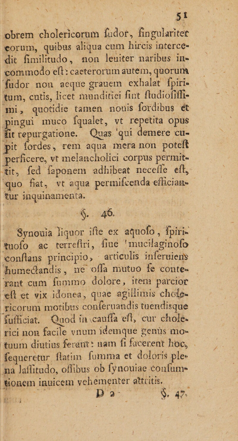 e obrem cholericorum fudor, fingulariter eorum, quibus aliqua cum hircis interce- dit fimilitudo, non leuiter naribus in- commodo elt: caeterorum autem, quorum fudor non aeque grauem exhalat fpiri« tum, cutis, licet munditiei fint fladiofiffi- mni, quotidie tamen nouis fordibus et pingui muco [qualet, vt repetita opus fit tepurgatione. Quas qui demere cu- pit fordes, rem aqua mera non poteft perficere, vt melancholici corpus permit- Git, fed faponem adhibeat neceffe eft, quo fiat, vt aqua permifcenda effician- tur inquinamenta. xa 'Synouia liquor ifte ex aquofo , fpiri- uofo ac terrefiri, fiue 'mucilaginofo conftans principio, - articulis inferuiens fhumedlandis, ne offa mutuo fe conte- rant cum fummo dolore, item parcior eft et vix idonea, quae agillimis chole- ficorum motibus conferuandis tuendisque Kufficia. Quod in cauffa eft, cur chole. rici non facile vnum idemque genüs mo- tuum diutius ferant: nam fi facerent hoc, fequerctur. flatim. fumma et doloris ple» ma laffitudo, offibus ob fynouiae confum- fionem inuicem vehementer attiitis, á