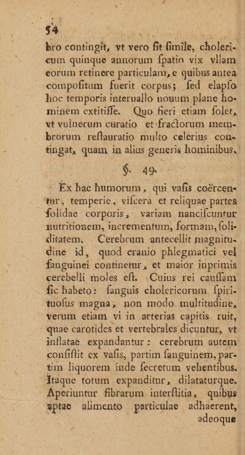 nx * bro contingit, vt vero fit fimile, choleri- eum quinque annorum fpatio vix vllam. eorum retinere particulam, e quibus antea compofitum fuerit corpus; fed elapío hoc temporis interuallo nouum plane ho- minem extitiffe. Quo fieri etiam folet, vt vuluerum curatio. etfractorum mem- brorum reftauratio multo celerius con- tingat, quam in alius generis hominibus. $. 49. - Ex hac humorum, qui vafis coércen« ur, temperie, vifcera et reliquae partes folidae corporis, variam nancifcuntur nutritionem, incrementum, formam, foli- ditatem. |. Cerebrum antecellit magnitu- dine id, quod cranio phlegmatici vel fanguinei continetur, et maior inprimis cerebelli moles eft. .Cuius rei cauífam fic habeto: fanguis cholericorum fpiri- tuofus magna, non modo. multitudine, verum etiam vi in arterias capitis ruit, : quae carotides et vertebrales dicuntur, vt inflatas expandantur: cerebrum autem: confiftit ex. vafis, partim fanguinem, par- tim liquorem inde fecretum vehentibus. Ytaque totum expanditur, dilataturque. E Aperiuntur fibrarum .interflitia , quibus aptae alimento particulae | adhaerent, adeoque Á/