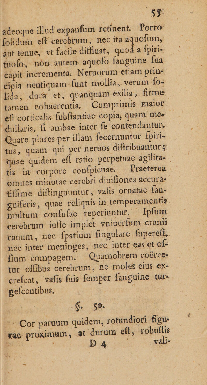 IB - adeoque illud expanfum retinent. Porro folidum eft cerebrum, nec ita aquofum, aut tenue, vt facile diffiuat,. quod a fpiri- tofo, nón autem. aquofo fanguine fua capit incrementa, Neruorum etiam prin- cipia neutiquam funt mollia, verum fo- lida, dura et, quanquain exilia, firme tamen cohaerentia, Cumprimis maior eft corticalis fubflantiae copia, quam mee ' dullaris, fi ambae inter fe contendantur. Quare plures per illam fecernuntur fpiri- tus, quam qui per neruos diftribuantur 5. quae quidem eft ratio perpetuae agilita- - tis in corpore conípicuae. Praeterea ommnes minutae cerebri diuifiones accura- tiffime diftinguuntur, vafis ornatae fan- guiferis, quae reliquis in temperamentis. inhltum confufae reperiuntur. — Ipfum cerebrum iufle implet vniuerfam cranii canum, nec fpatium fingulare fupereft, nec inter meninges, nec inter eas et of- fium compagem. Quamobrem coérce tur offibus cerebrum, ne moles eius ex- crefcat, vafis fuis femper fanguine tur- geícentibus. à | $. 59. ^ Cor paruum quidem, rotundiori figu- vac proximum, at durum eft, robuflis a H D ri , vali-