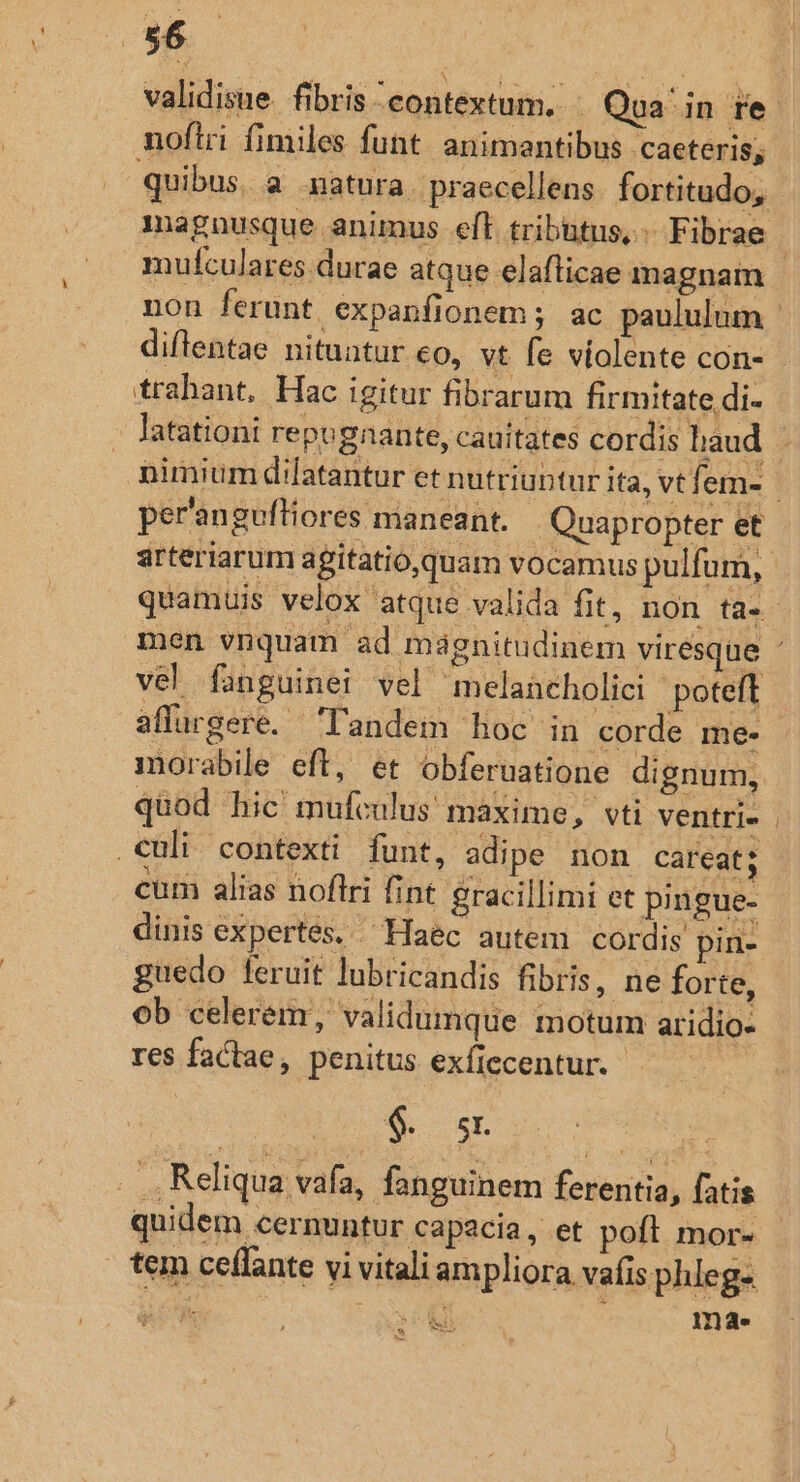 36 validisue. fibris contextum. .— Qua in re nofiri fimiles funt. animantibus caeteris; quibus. a matura. praecellens fortitudo, magnusque animus eft tributus, Fibrae : mufculares durae atque elafticae magnam non ferunt expanfionem; ac paululum | diflentae nituntur eo, vt fe violente con- trahant, Hac igitur fibrarum firmitate di- latationi repugnante, cauitates cordis laud nimium dilatantur et nutriuptur ita, vt f. em- per'anguftiores maneant. Quapropter et arteriarum agitatio,quam vocamus pulfum,. quamuis velox atque valida fit, non ta. men vnquam ad mignitudinem virésque ' vel fanguinei vel melancholici poteft affurgere. landem hoc in corde me- morabile eft, et obferuatione dignum, quod hic mufculus' maxime, vti ventri» | culi contexti funt, adipe non careat; cum alias noflri fint gracillimi et pingue- dinis expertes. Haec autem cordis pin- guedo feruit lubricandis fibris, ne forte, ob celerém, validumque motum aridio- res factae, penitus exfiecentur.- . ,Reliqua vafa, fanguinem ferentia, fatis quidem cernuntur capacia , et poft mor- tem ceflante vi vitaliampliora vafisphleg- 1 ENS S 5 ma. [L3 LS.