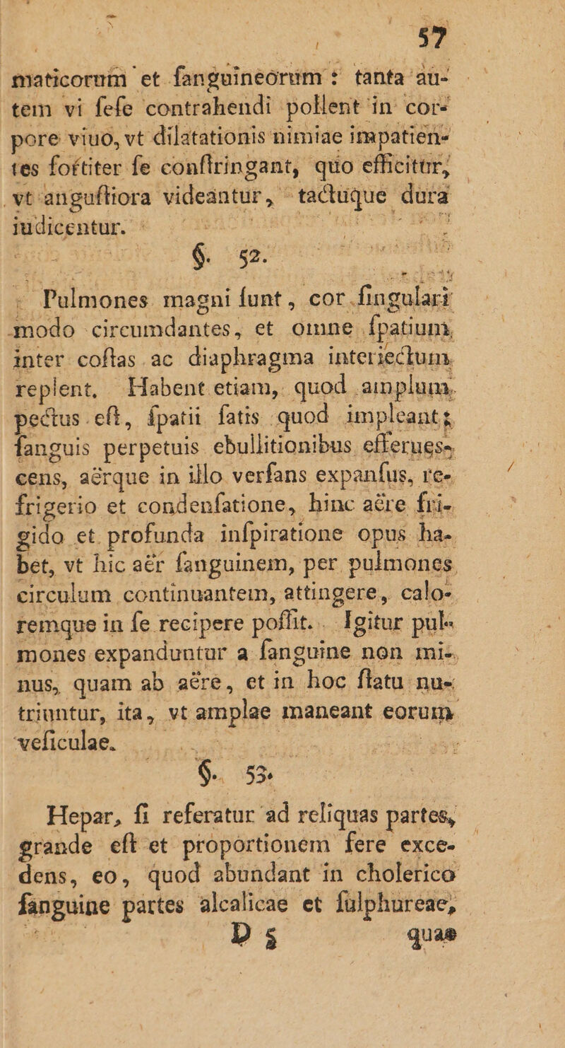 maticorum et fan guineorim * tanfa ati- tem vi fefe contrahendi pollent in cor- pore viuo, vt dilatationis nimiae i mpatien tes foftiter fe conflringant, quo efficiter, .vt'angufliora videantur, ^tactuque dura udiépney. € 01920008060 pF Bn Y Pulmones. magni funt, cor .fingularr mmodo circeumdantes, et omne fpatium, inter coflas.ac diaphragma interiectum. replent, Habent etiam, quod ainplum. pectus.eft, fpatii fatis quod. impleant; fanguis perpetuis ebullitionibus. efferues» cens, arque in illo verfans expaníus, ve- frigerio et condenfatione, hinc acre fri- gido et. profunda infpiratione opus ha-. bet, vt hic aer fanguinem, per pulmones circulum continuantem, attingere, calo- remque in fe recipere poflit... Igitur pul- mones expanduntur a fanguine non mi-. nus, quam ab aére, et in hoc flatu nu- triuntur, ita, vt amplae maneant eorum. xeliculae. 5... ur | - 5 $. 55. Hepar, fi referatur ad reliquas partes, grande eft et proportionem fere exce- dens, eo, quod abundant in cholerico fanguine partes alcalicae et fulphureae, WE Ds quae