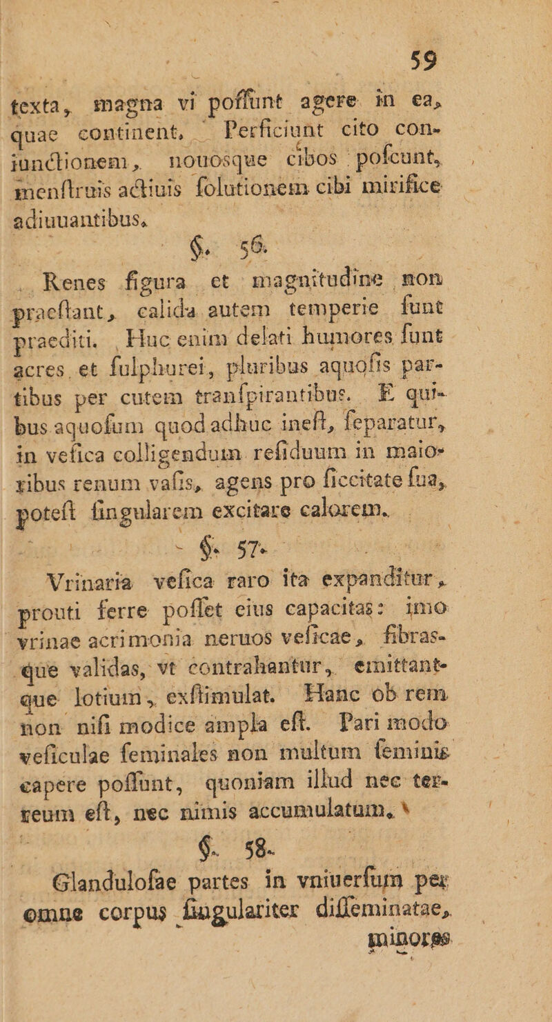 texta, magna vi poffunt agere in ea, quae continent, M Perficiunt cito con- iunclionem, nouosque cibos | pofcunt, menflruis acliuis folutionem cibi mirifice adiuuantibus, aM | * $. 56. . Renes figura et magnitudine mon praeflant, calida autem temperie funt praediti, , Huc enim delati humores funt acres, et fulphurei, pluribus aquofis par- tibus per cutem tranfpirantibus. E qui- bus aquofum quod adhuc ineft, feparatur, in vefica colligendum refiduum in. maio» xibus renum vafis, agens pro ficcitate fua, poteft fin gularem excitare calorem. - QURNSU Vrinaria vefica raro ita expanditur, prouti ferre poffet eius capacitas: imo vrinae acrimonia neruos veficae, fibras- -qQue validas, vt contrahantur, einittant- que lotium, exftimulat. Hanc ob rem non nifi modice ámpla eft. Pari modo veficulae feminales non multum feminie eapere poffunt, quoniam illud nec ter. teum eft, nec nimis accumulatum, * 9. sg. QA i Glandulofae partes in vniuerfum per emne corpus fingulariter difleminatae,. gniDOrgs