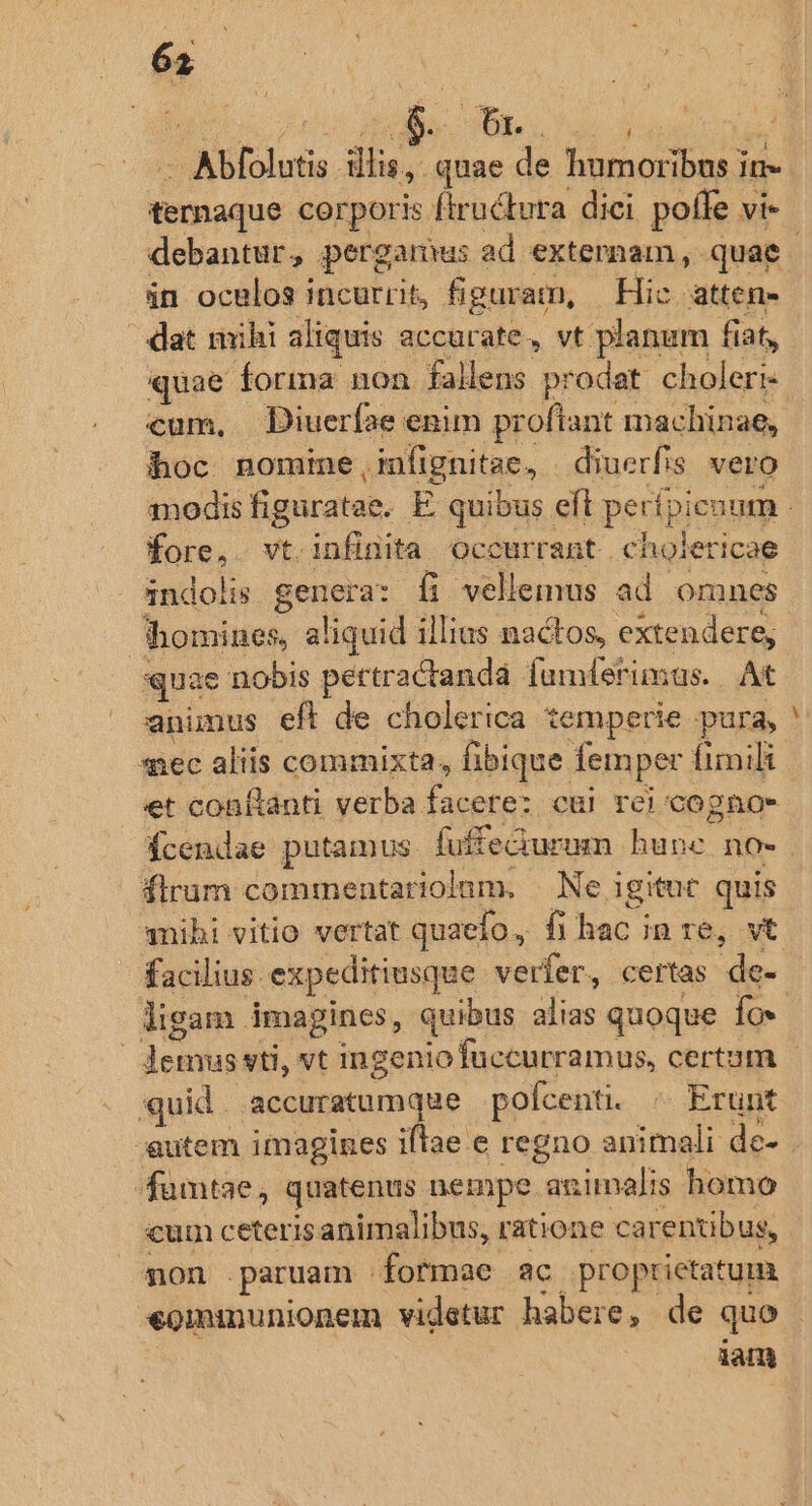 Pais: ternaque corporis fiructura dici pofle vi- án oculos incurrit, figuram, Hic atten- - at mihi aliquis accurate, vt planum fiat, quae forma non fallens prodat. choleri- cum, Diuerfae enim proflant mac hinae, hoc nomine ,infignitae, | diuerfis vero fene Vt. infinita occurrant . cholericae - 3ndolis genere: fi vellemus ad omnes quae nobis pertractandà fumferimas. At animus eft de cholerica temperie pura, sec aliis commixta, fibique femper fimili et conílanti verba facere: cui rei cogno Ícendae putamus fuffedurum hune no- flrum commentariolum. | Ne igitut quis facilius. expeditiusque verfer, certas de- ligam imagines, quibus alias quoque fox - uid. accuratumque | pofcenti. Erunt 4 P: fumtae, quatenus nempe animalis homo cum ceteris animalibus, ratione carentibus, non paruam | foftmae ac proprietatum ian,