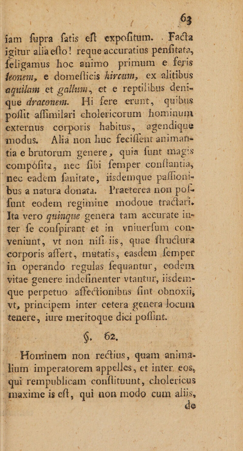 v ! ei Y 63 | /  jam fupra fatis eft. expofitum. . Facta igitur aliaeflo! reque accuratius penfitata, Íeligamus hoc animo primum. e feris frontem, e domeflicis hircum, ex alitibus aguilam et gallum, et e reptiibus deni- que dratonem. — Hi fere erunt, quibus poflit affimilari cholericorum. hominum. externus corporis habitus, aegendique modus. Alià non huc feciffent animan tia e brutorum genere, quia funt mags compófita, nec fibi femper conílantia, nec eadem fanitate, iisdemque paffioni- bus a natura donata. | l'raeterea non pol- funt eodem regimine modoue tractari, Xa vero quinque genera tam accurate iu» ter fe confpirant et. in. vniuerfum con- veniunt, vt non nifiiis, quae flruciura corporis affert, mutatis ; easdem femper in operando regulas fequantur, eodem vitae genere indefinenter vtantur, iisdem- que perpetuo affectionibus fint obnoxii, vt, principem inter cetera genera locum tenere, iure meritoque dici poflint. : $. 62. - - Hominem non rectius, quam anima- lium imperatorem appelies, et inter. eos, qui rempublicam conflituunt, cholericus maxime is cfl, qui non modo cum aliis, 4 de