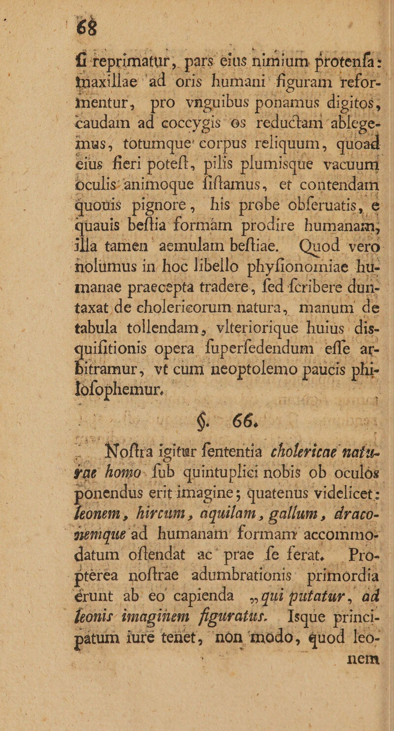 r[: | E | fii teprimatur , pars eius nimium protenfa 1 toaxillae- 'àd ons hümanr figuram refor- | mentur, pro vnguibus ponamus digitos, caudam ad coccygis os reductami: ablege- inus, totumque' corpus. reliquum, quoas ; eius fieri poteft, pilis plumisque vacuum Oculis: a animoque fiftamus, et contendam quouis pignore, his probe obferuatis, e quauis beftia formàm prodire huranasn, illa tamen aemulam beftiae. Quod vero nolumus in. hoc libello phyfionomiae hu- marae praecepta tradere, fed fcribere dun- taxat de cholericorum natura, manum de tabula tollendam, vlteriorique huius dis- uifitionis opera fuperfedendum effe ar- TONNES vt cum pi pm phr SUPMME - Er 466, Mofa; igitur fententia chiolerirae nofi | für homo- fub quintuplici nobis ob oculós. ponendus erit imagines quatenus videlicet :- [eonem , hircum , aquilam , gallum , draco- memque ad humanam formanr accommo- datum oflendat ac'prae fe ferat. —Pro- pterea noftrae. adumbrationis ^ primordia érunt ab eo capienda »qui putatur , ad | hzonir imagitem figuratur. | Isque princi- pitum iure Me non inodo, quod leo- nem.