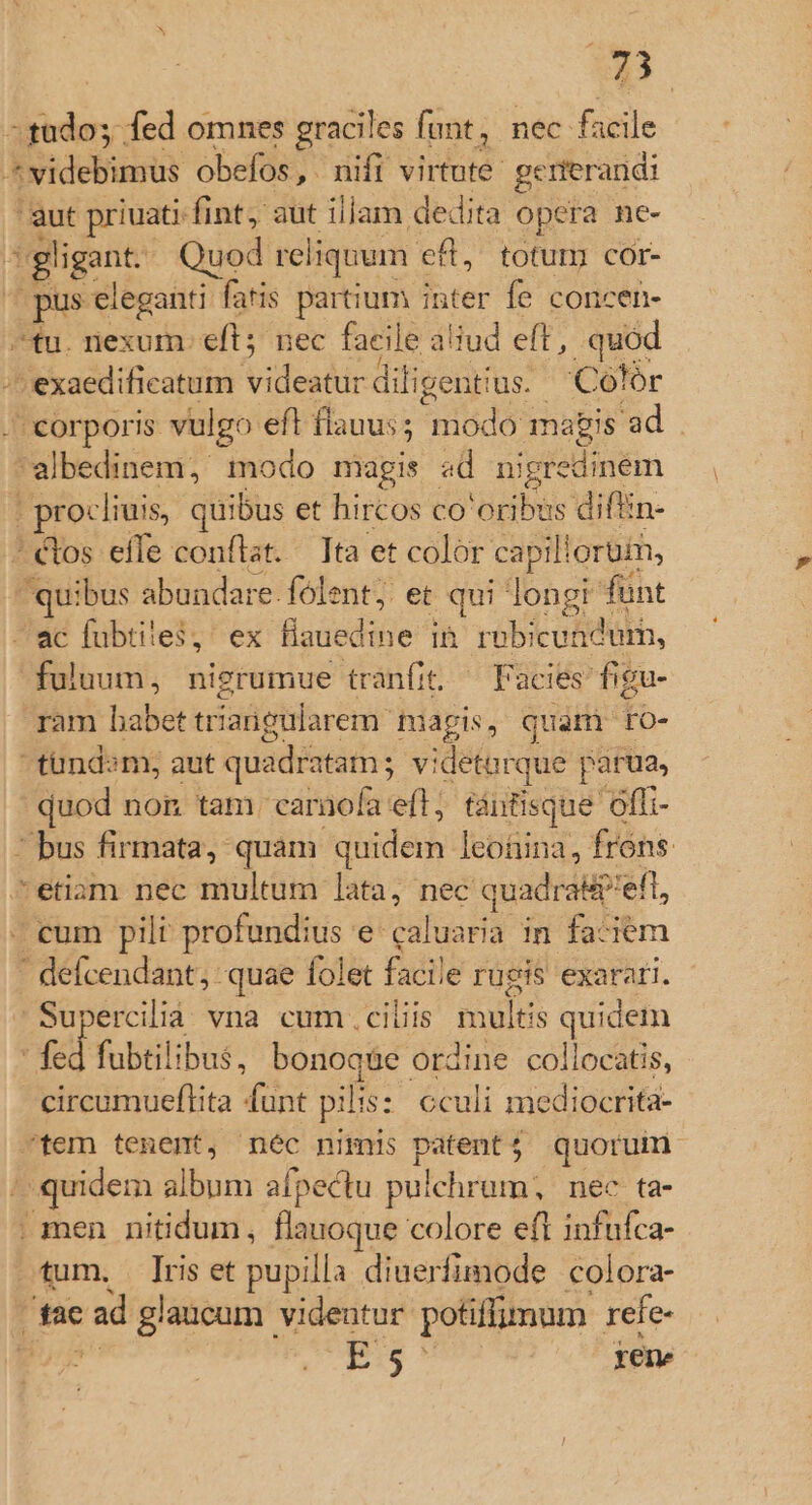 tudo; fed omnes graciles funt, nec. facile ^ videbimus obefos ,. nifi virtute. generandi 'aut priuati fint, aut illam dedita opera ne- i gligant. Quod reliquum cfl, totum cor- pus eleganti fatis partium inter fe concen- fu. nexum: eft; nec facile a aliud eft , quod -- exaedificatum. videatur diligenti ius. Colór corporis vulgo eft flauus ; ide magis 'ad albedinem; modo magis «d nigredinem | procliuis, quibus et hircos co'oribus diftin- ^ étos effe conflat. Tta et color ca illorum, | quibus abundare. folent; et qui longi funt —ec fubtiies, ex ülsiaedisie ^ in robicundum, fuluum, nigrumue tranfit. Facies figu- ram habet triangularem tapis, quam ro- tundsm, aut quadratam; vi detorque parua, quod non tam. camiofa efl, tántisque óffi- ^ bus firmata, quam quidem leoüina, frons. etiam nec multum lata, nec quadrap'eft, cum pili: profundius e caluaría in faciem cdecendants quae folet facile rugis exarati. erciliá vna cum ciliis mules quidem d fubtilibus, bonoq&amp;e ordine collocatis, circumueftita funt pili: cculi mediocrita- tem tenent, néc nimis tg: d quorum | quidem album aípectu pulchrum, nec ta- . men nitidum, flauoque colore eft infufca- tum. Iris et pupilla diuerfimode colora- E ad glaucum videntur potiffumum. refe- 32:5 ! rene