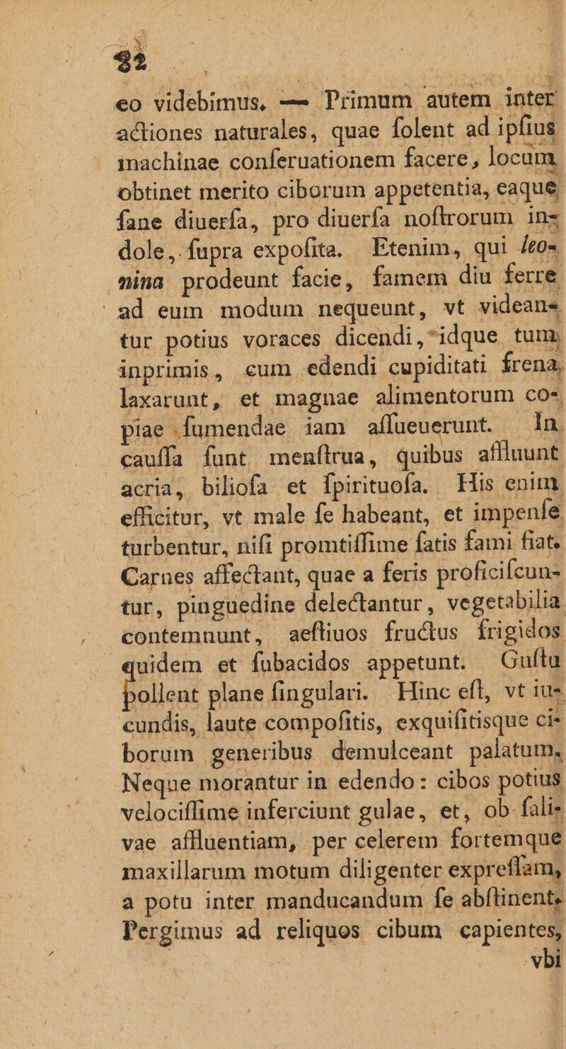 LJ M 4 eo videbimus, — Trimum autem inter actiones naturales, quae folent ad ipfius inachinae conferuationem facere, locum obtinet merito ciborum appetentia, eaque fane diuerfa, pro diuerfa noftrorum in dole, fupra expofita. Etenim, qui /eo- mina prodeunt facie, famem diu ferre ad eum modum nequeunt, vt videans tur potius voraces dicendi,idque tum. inprimis, cum edendi cupiditati Írena, laxarunt, et magnae alimentorum co*, piae .fumendae iam affueuerunt. | In. cauffa funt menftrua, quibus affiuunt acria, biliofa et fpirituofa. His enim efficitur, vt male fe habeant, et impenfe. turbentur, nifi promtiffime fatis fami fiat. Carnes affectant, quae a feris proficilcun- tur, pinguedine delectantur , vegetabilia contemnunt, aeftiuos fructus frigidos. uidem et fuübacidos appetunt. Guftu Bad plane fingulari. Hinc efl, vt ius cundis, laute compofitis, exquifitisque ci* borum generibus demulceant palatum, Neque morantur in edendo: cibos potius. velociffime inferciunt gulae, et, ob fali- vae aflluentiam, per celerem fortemque maxillarum motum diligenter expreflam, a potu inter manducandum fe abflinent, Pergimus ad reliquos cibum capientes, | vbi *y