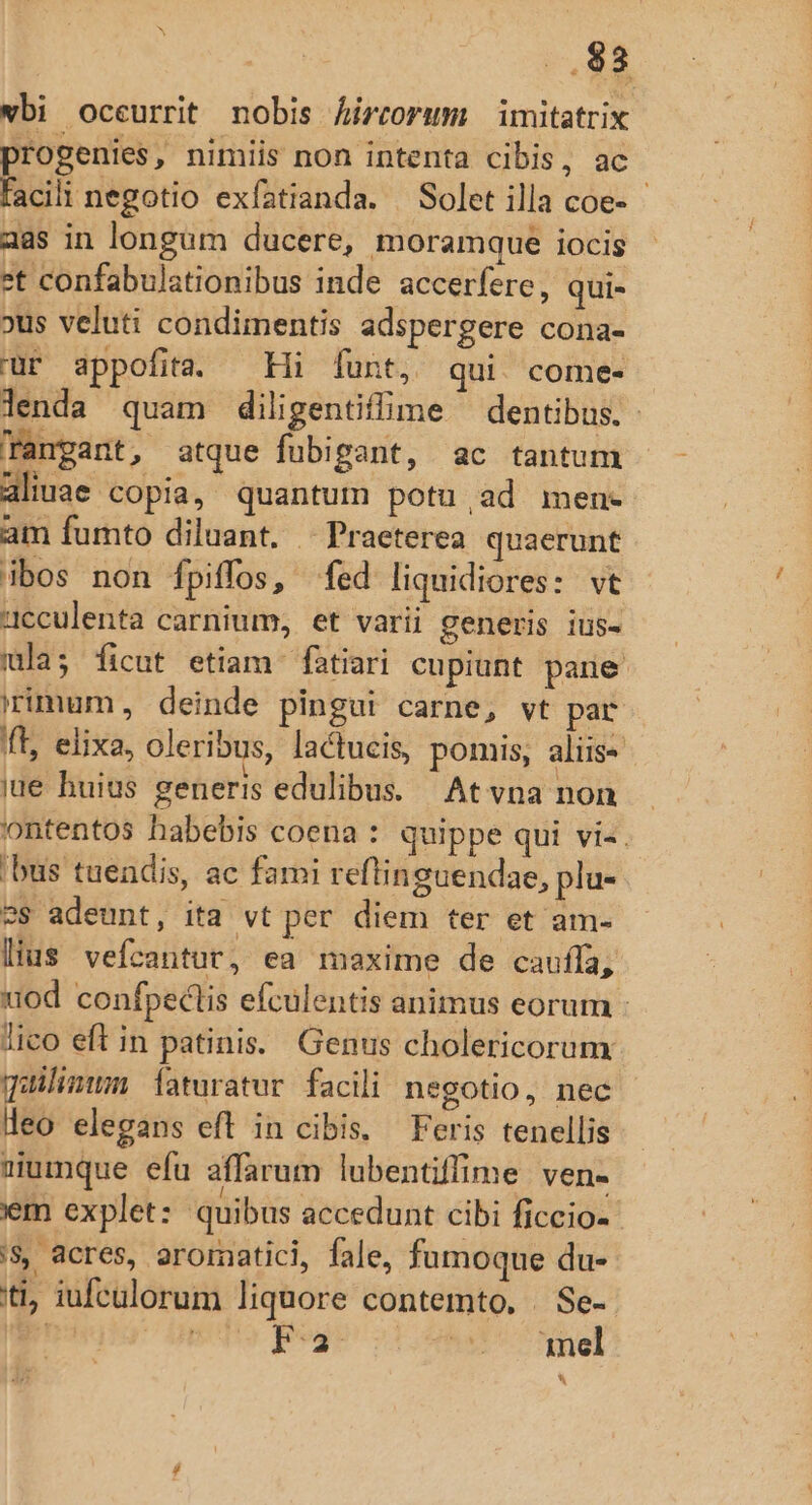 ..88 wbi occurrit nobis Áircorum imitatrix progenies, nimiis non intenta cibis, ac facili negotio exfatianda. — Solet illa coe- - aas in longum ducere, moramque iocis *t confabulationibus inde accerfere, qui- »us veluti condimentis adspergere cona- ür appofita. Hi funt, qui. come- lenda quam diligentiffime dentibus. - Tangant, atque fubigant, ac tantum aliuae copia, quantum potu,ad men- am fumto diluant. Praeterea quaerunt ibos non Ífpiffos, fed liquidiores: vt cculenta carnium, et varii generis ius- ula; ficut etiam fatiari cupiunt pare irimum, deinde pingui carne, vt par fft, elixa, oleribus, lactucis, pomis, aliis- jue huius generis edulibus. Atvna non ontentos habebis coena : quippe qui vi-. 'bus tuendis, ac fami reftinguendae, plu- 2$ adeunt, ita vt per diem ter et am. lius vefcantut, ea maxime de cauffa, uod confpectis efculentis animus eorum lico eft in patinis.. Genus cholericorum qailimum Íaturatur facili negotio, nec deo elegans eft in cibis. Feris tenellis sumque efu affarum lubentiffime ven- iem explet: quibus accedunt cibi ficcio- '$ acres, aromatici, fale, fumoque du- ti, iufculorum liquore contemto. | Se-- pagi Smepa posu oT ONUS o Pl hk